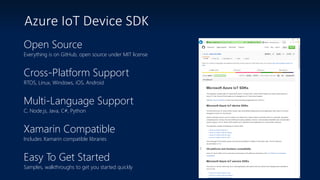 Azure IoT Device SDK
Open Source
Everything is on GitHub, open source under MIT license
Cross-Platform Support
RTOS, Linux, Windows, iOS, Android
Multi-Language Support
C, Node.js, Java, C#, Python
Xamarin Compatible
Includes Xamarin compatible libraries
Easy To Get Started
Samples, walkthroughs to get you started quickly
 