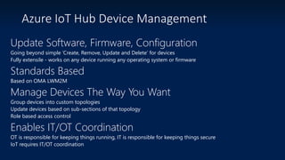 Azure IoT Hub Device Management
Update Software, Firmware, Configuration
Going beyond simple ‘Create, Remove, Update and Delete’ for devices
Fully extensile - works on any device running any operating system or firmware
Standards Based
Based on OMA LWM2M
Manage Devices The Way You Want
Group devices into custom topologies
Update devices based on sub-sections of that topology
Role based access control
Enables IT/OT Coordination
OT is responsible for keeping things running, IT is responsible for keeping things secure
IoT requires IT/OT coordination
 