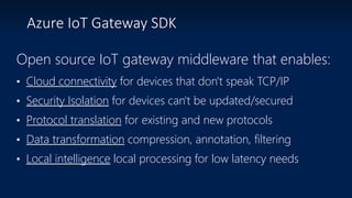 Azure IoT Gateway SDK
Open source IoT gateway middleware that enables:
• Cloud connectivity for devices that don't speak TCP/IP
• Security Isolation for devices can't be updated/secured
• Protocol translation for existing and new protocols
• Data transformation compression, annotation, filtering
• Local intelligence local processing for low latency needs
 