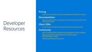 Developer
Resources
Pricing
https://azure.microsoft.com/en-us/pricing/details/cognitive-services/
Documentation
https://www.microsoft.com/cognitive-services/en-us/computer-vision-
api/documentation
Client SDKs
https://www.microsoft.com/cognitive-services/en-us/sdk-sample
Community
https://stackoverflow.com/questions/tagged/microsoft-cognitive
https://social.msdn.microsoft.com/forums/azure/en-
US/home?forum=mlapi
https://cognitive.uservoice.com/
 