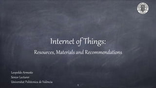 Internet of Things:
Resources, Materials and Recommendations
Leopoldo Armesto
Senior Lecturer
Universitat Politècnica de València
1
 