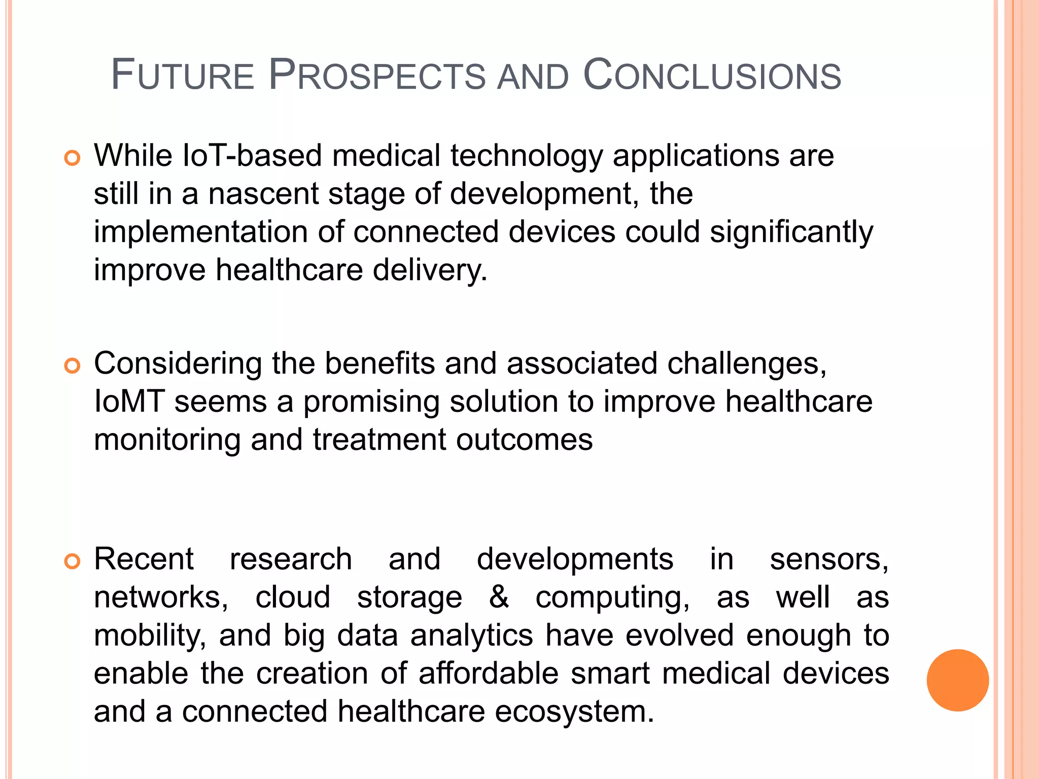 FUTURE PROSPECTS AND CONCLUSIONS
 While IoT-based medical technology applications are
still in a nascent stage of development, the
implementation of connected devices could significantly
improve healthcare delivery.
 Considering the benefits and associated challenges,
IoMT seems a promising solution to improve healthcare
monitoring and treatment outcomes
 Recent research and developments in sensors,
networks, cloud storage & computing, as well as
mobility, and big data analytics have evolved enough to
enable the creation of affordable smart medical devices
and a connected healthcare ecosystem.
 