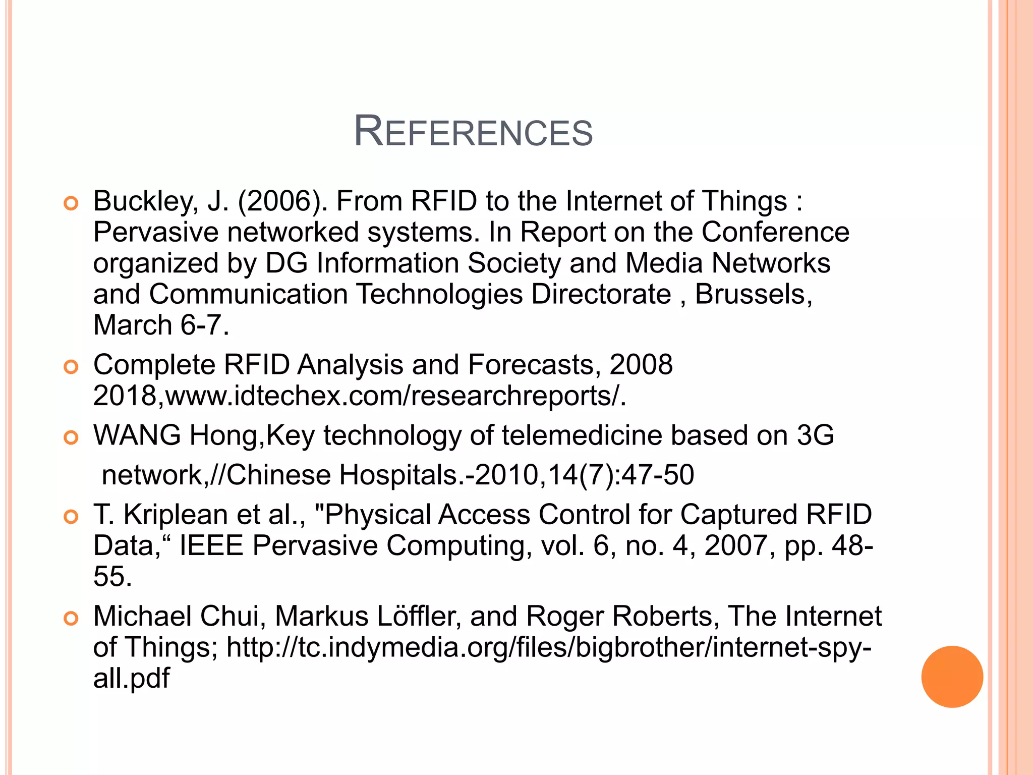 REFERENCES
 Buckley, J. (2006). From RFID to the Internet of Things :
Pervasive networked systems. In Report on the Conference
organized by DG Information Society and Media Networks
and Communication Technologies Directorate , Brussels,
March 6-7.
 Complete RFID Analysis and Forecasts, 2008
2018,www.idtechex.com/researchreports/.
 WANG Hong,Key technology of telemedicine based on 3G
network,//Chinese Hospitals.-2010,14(7):47-50
 T. Kriplean et al., "Physical Access Control for Captured RFID
Data,“ IEEE Pervasive Computing, vol. 6, no. 4, 2007, pp. 48-
55.
 Michael Chui, Markus Löffler, and Roger Roberts, The Internet
of Things; http://tc.indymedia.org/files/bigbrother/internet-spy-
all.pdf
 
