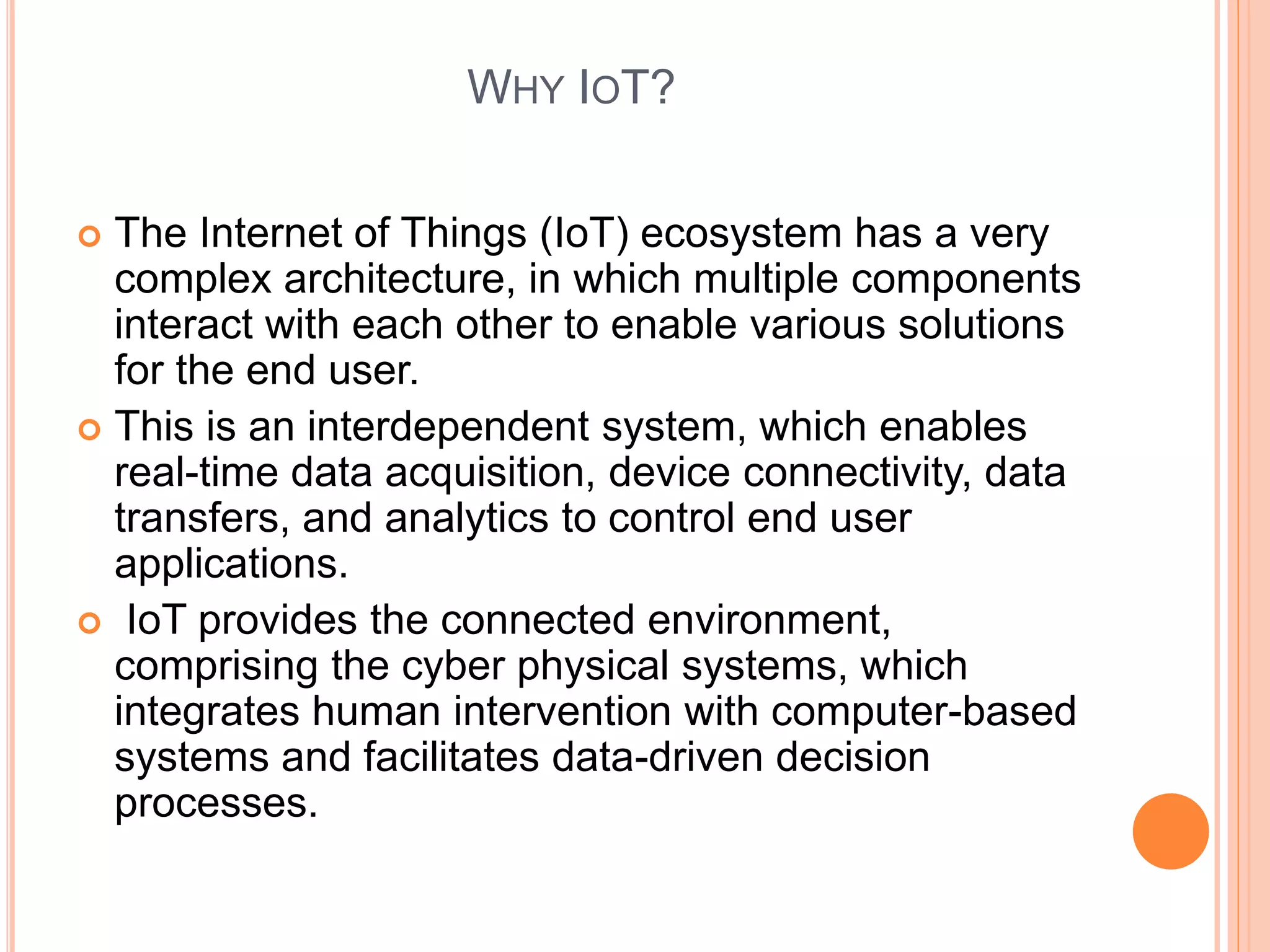 WHY IOT?
 The Internet of Things (IoT) ecosystem has a very
complex architecture, in which multiple components
interact with each other to enable various solutions
for the end user.
 This is an interdependent system, which enables
real-time data acquisition, device connectivity, data
transfers, and analytics to control end user
applications.
 IoT provides the connected environment,
comprising the cyber physical systems, which
integrates human intervention with computer-based
systems and facilitates data-driven decision
processes.
 