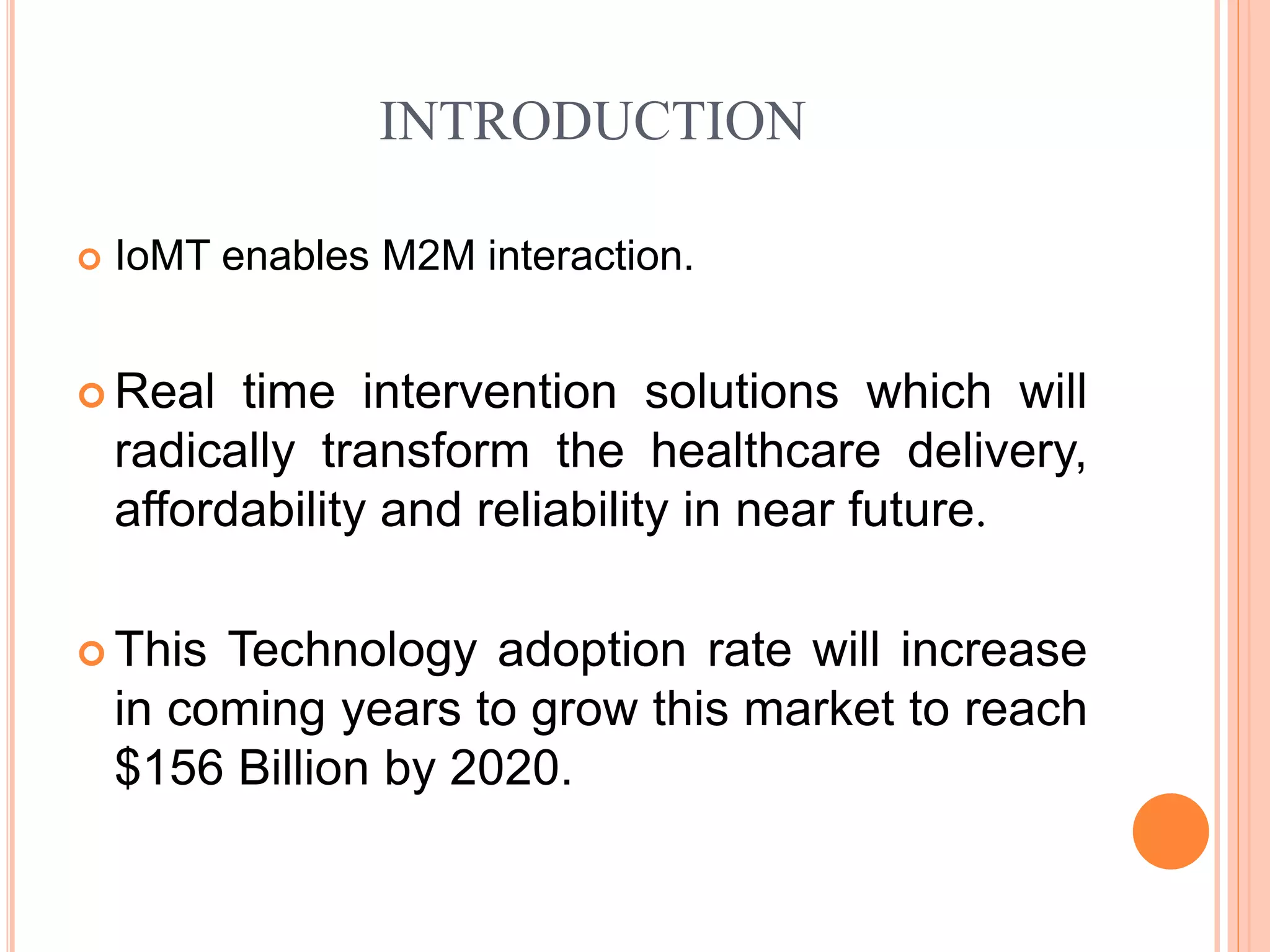 INTRODUCTION
 IoMT enables M2M interaction.
 Real time intervention solutions which will
radically transform the healthcare delivery,
affordability and reliability in near future.
 This Technology adoption rate will increase
in coming years to grow this market to reach
$156 Billion by 2020.
 