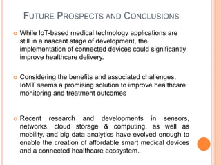 FUTURE PROSPECTS AND CONCLUSIONS
 While IoT-based medical technology applications are
still in a nascent stage of development, the
implementation of connected devices could significantly
improve healthcare delivery.
 Considering the benefits and associated challenges,
IoMT seems a promising solution to improve healthcare
monitoring and treatment outcomes
 Recent research and developments in sensors,
networks, cloud storage & computing, as well as
mobility, and big data analytics have evolved enough to
enable the creation of affordable smart medical devices
and a connected healthcare ecosystem.
 