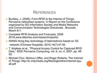 REFERENCES
 Buckley, J. (2006). From RFID to the Internet of Things :
Pervasive networked systems. In Report on the Conference
organized by DG Information Society and Media Networks
and Communication Technologies Directorate , Brussels,
March 6-7.
 Complete RFID Analysis and Forecasts, 2008
2018,www.idtechex.com/researchreports/.
 WANG Hong,Key technology of telemedicine based on 3G
network,//Chinese Hospitals.-2010,14(7):47-50
 T. Kriplean et al., "Physical Access Control for Captured RFID
Data,“ IEEE Pervasive Computing, vol. 6, no. 4, 2007, pp. 48-
55.
 Michael Chui, Markus Löffler, and Roger Roberts, The Internet
of Things; http://tc.indymedia.org/files/bigbrother/internet-spy-
all.pdf
 
