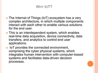 WHY IOT?
 The Internet of Things (IoT) ecosystem has a very
complex architecture, in which multiple components
interact with each other to enable various solutions
for the end user.
 This is an interdependent system, which enables
real-time data acquisition, device connectivity, data
transfers, and analytics to control end user
applications.
 IoT provides the connected environment,
comprising the cyber physical systems, which
integrates human intervention with computer-based
systems and facilitates data-driven decision
processes.
 