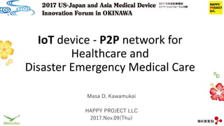 IoT device - P2P network for
Healthcare and
Disaster Emergency Medical Care
Masa D. Kawamukai
HAPPY PROJECT LLC
2017.Nov.09(Thu)
 