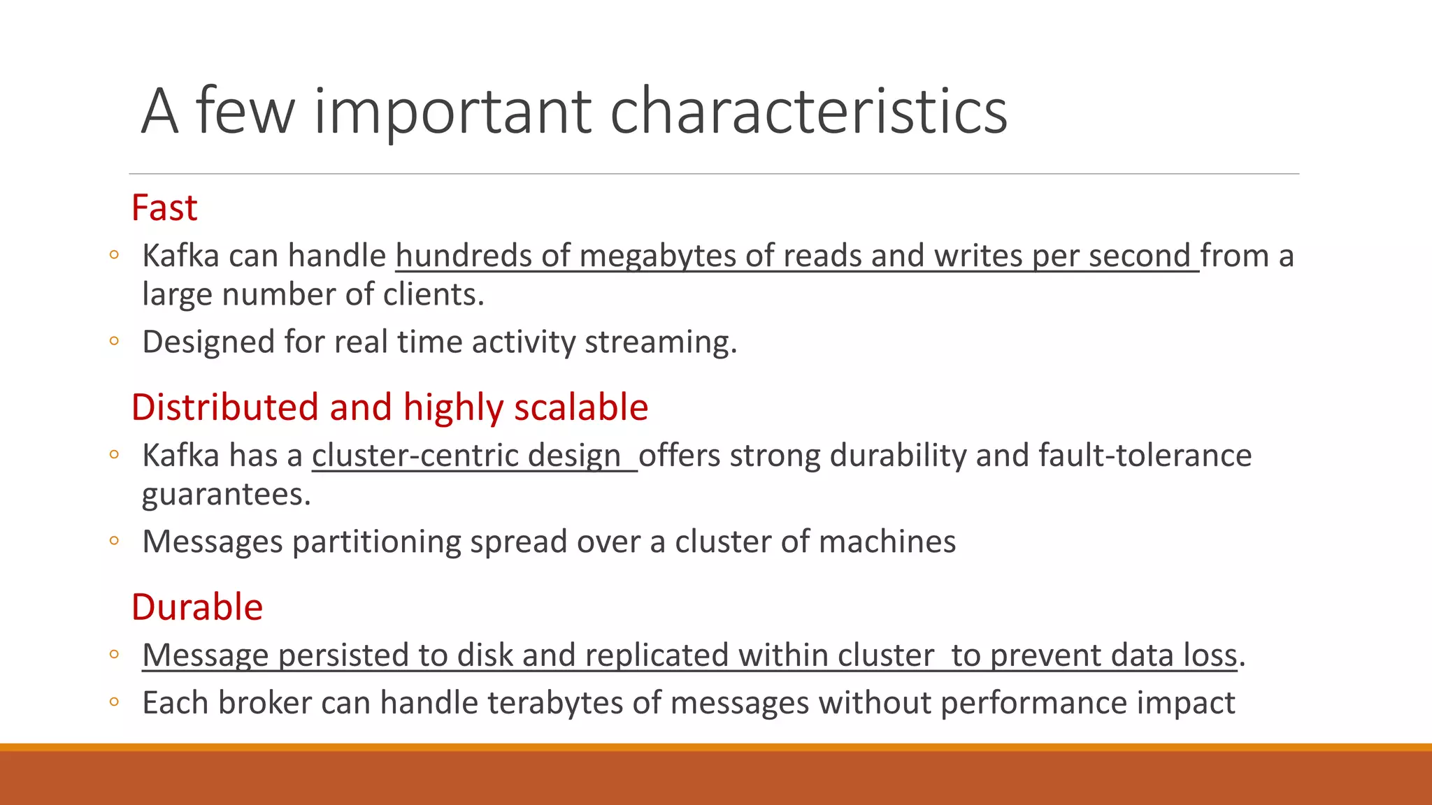 A few important characteristics
Fast
◦ Kafka can handle hundreds of megabytes of reads and writes per second from a
large number of clients.
◦ Designed for real time activity streaming.
Distributed and highly scalable
◦ Kafka has a cluster-centric design offers strong durability and fault-tolerance
guarantees.
◦ Messages partitioning spread over a cluster of machines
Durable
◦ Message persisted to disk and replicated within cluster to prevent data loss.
◦ Each broker can handle terabytes of messages without performance impact
 