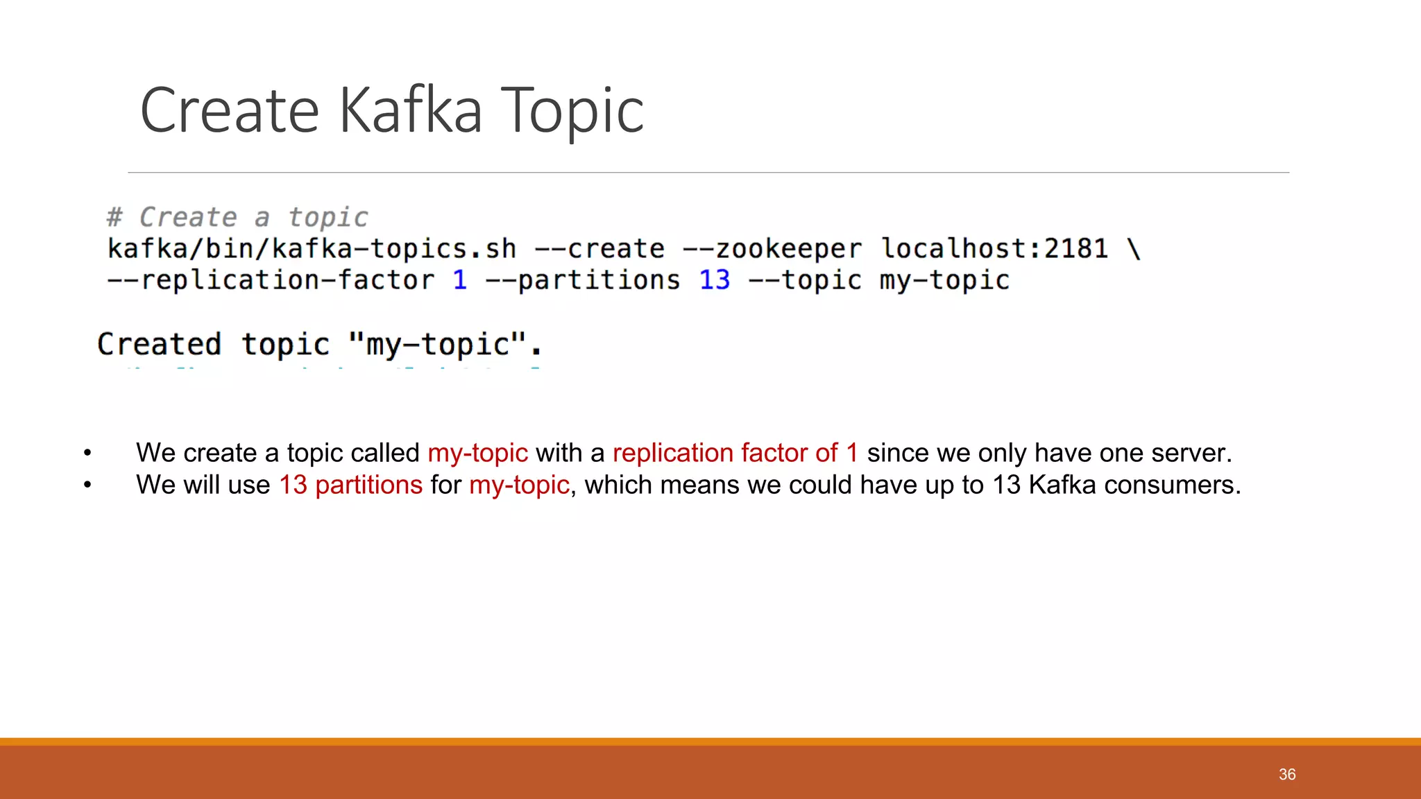 Create Kafka Topic
• We create a topic called my-topic with a replication factor of 1 since we only have one server.
• We will use 13 partitions for my-topic, which means we could have up to 13 Kafka consumers.
36
 