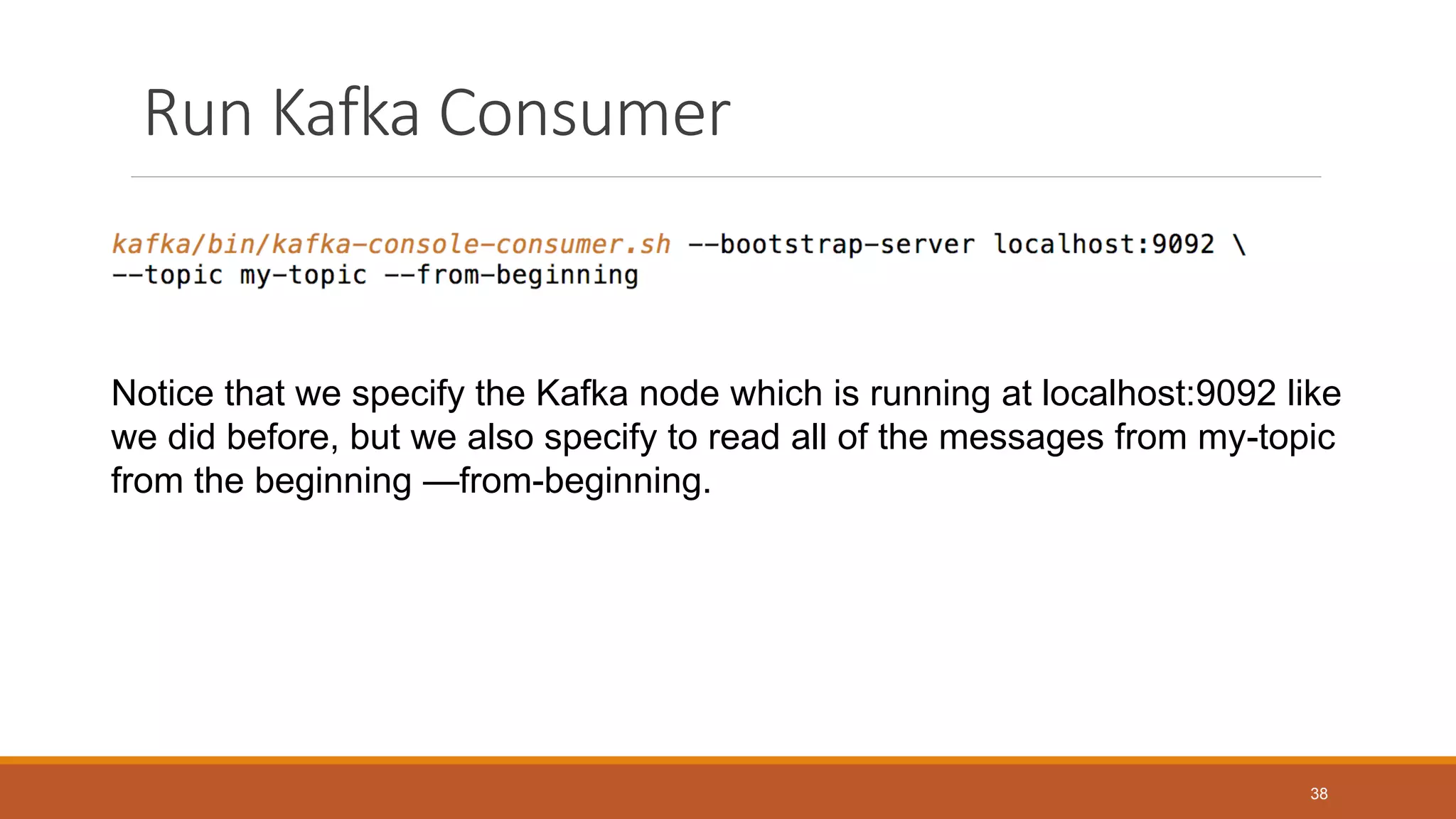 Run Kafka Consumer
Notice that we specify the Kafka node which is running at localhost:9092 like
we did before, but we also specify to read all of the messages from my-topic
from the beginning —from-beginning.
38
 