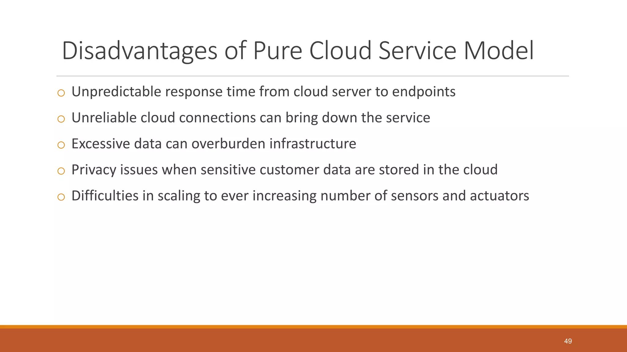 Disadvantages of Pure Cloud Service Model
o Unpredictable response time from cloud server to endpoints
o Unreliable cloud connections can bring down the service
o Excessive data can overburden infrastructure
o Privacy issues when sensitive customer data are stored in the cloud
o Difficulties in scaling to ever increasing number of sensors and actuators
49
 