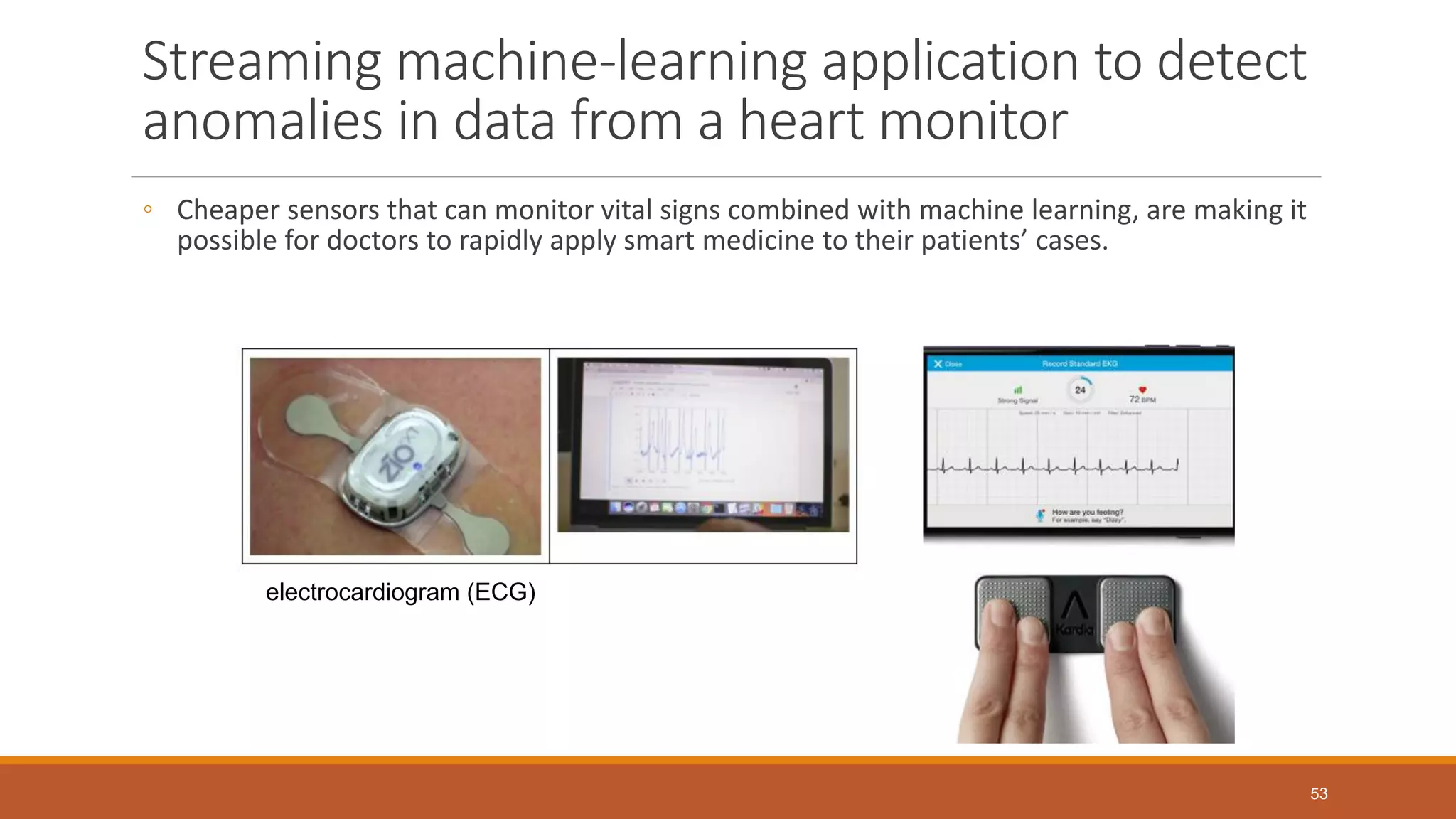 Streaming machine-learning application to detect
anomalies in data from a heart monitor
◦ Cheaper sensors that can monitor vital signs combined with machine learning, are making it
possible for doctors to rapidly apply smart medicine to their patients’ cases.
electrocardiogram (ECG)
53
 