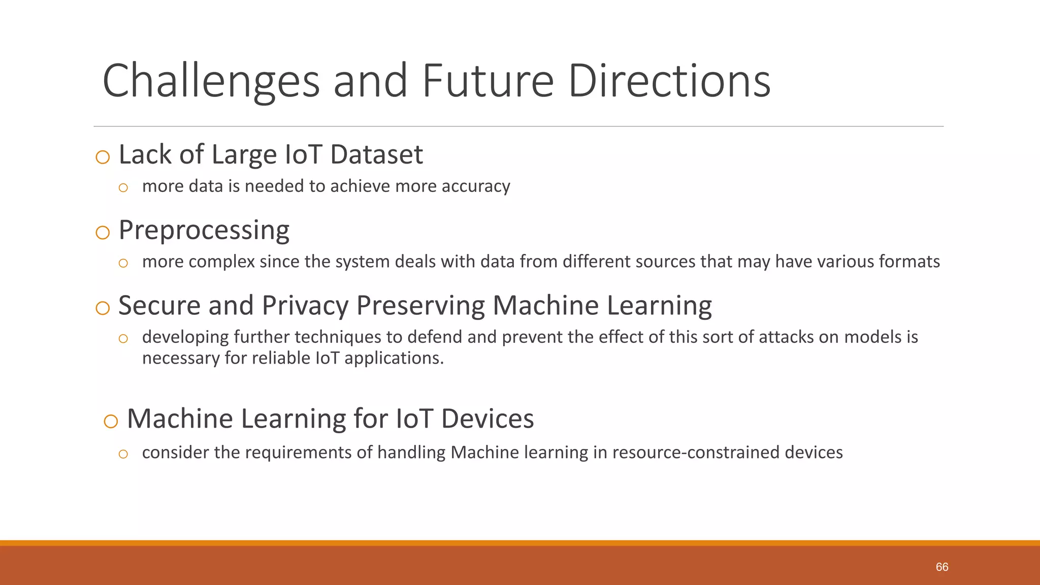 Challenges and Future Directions
o Lack of Large IoT Dataset
o more data is needed to achieve more accuracy
o Preprocessing
o more complex since the system deals with data from different sources that may have various formats
o Secure and Privacy Preserving Machine Learning
o developing further techniques to defend and prevent the effect of this sort of attacks on models is
necessary for reliable IoT applications.
o Machine Learning for IoT Devices
o consider the requirements of handling Machine learning in resource-constrained devices
66
 