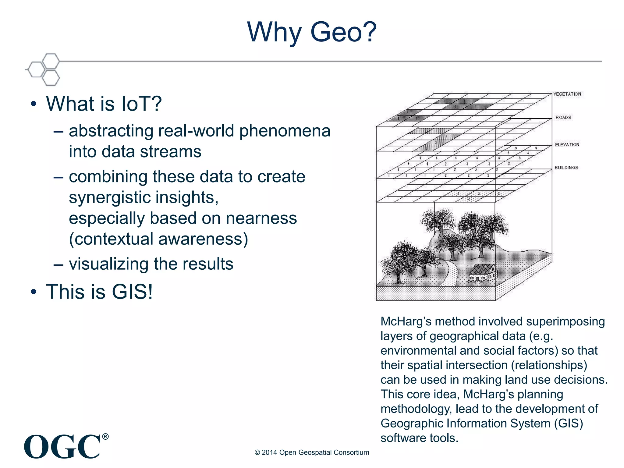OGC
®
Why Geo?
• What is IoT?
– abstracting real-world phenomena
into data streams
– combining these data to create
synergistic insights,
especially based on nearness
(contextual awareness)
– visualizing the results
• This is GIS!
© 2014 Open Geospatial Consortium
McHarg’s method involved superimposing
layers of geographical data (e.g.
environmental and social factors) so that
their spatial intersection (relationships)
can be used in making land use decisions.
This core idea, McHarg’s planning
methodology, lead to the development of
Geographic Information System (GIS)
software tools.
 
