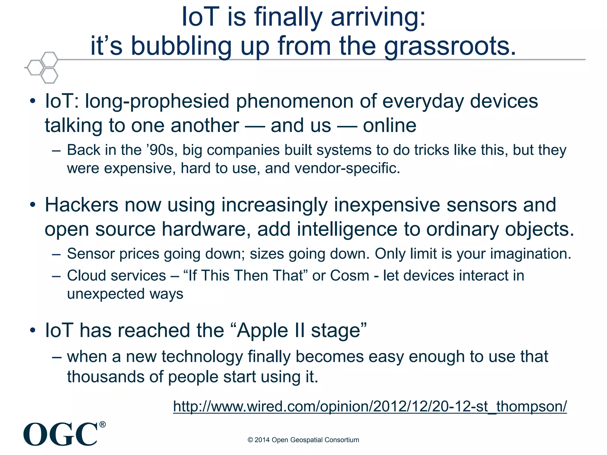 OGC
®
IoT is finally arriving:
it’s bubbling up from the grassroots.
• IoT: long-prophesied phenomenon of everyday devices
talking to one another — and us — online
– Back in the ’90s, big companies built systems to do tricks like this, but they
were expensive, hard to use, and vendor-specific.
• Hackers now using increasingly inexpensive sensors and
open source hardware, add intelligence to ordinary objects.
– Sensor prices going down; sizes going down. Only limit is your imagination.
– Cloud services – “If This Then That” or Cosm - let devices interact in
unexpected ways
• IoT has reached the “Apple II stage”
– when a new technology finally becomes easy enough to use that
thousands of people start using it.
http://www.wired.com/opinion/2012/12/20-12-st_thompson/
© 2014 Open Geospatial Consortium
 