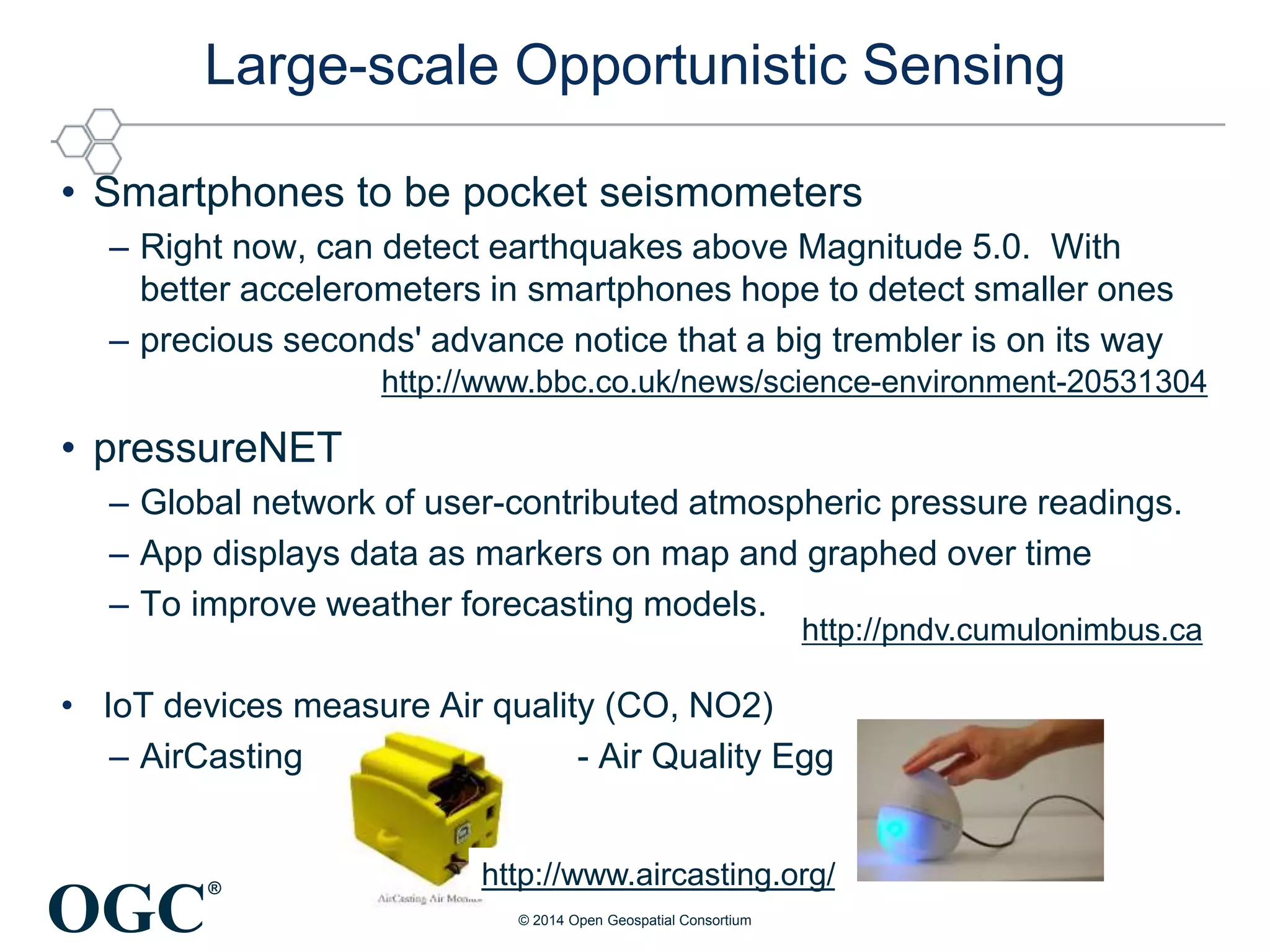 OGC
®
Large-scale Opportunistic Sensing
• Smartphones to be pocket seismometers
– Right now, can detect earthquakes above Magnitude 5.0. With
better accelerometers in smartphones hope to detect smaller ones
– precious seconds' advance notice that a big trembler is on its way
• pressureNET
– Global network of user-contributed atmospheric pressure readings.
– App displays data as markers on map and graphed over time
– To improve weather forecasting models.
• IoT devices measure Air quality (CO, NO2)
– AirCasting - Air Quality Egg
http://www.bbc.co.uk/news/science-environment-20531304
http://www.aircasting.org/
http://pndv.cumulonimbus.ca
© 2014 Open Geospatial Consortium
 