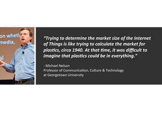 “Trying	
  to	
  determine	
  the	
  market	
  size	
  of	
  the	
  Internet	
  
of	
  Things	
  is	
  like	
  trying	
  to	
  calculate	
  the	
  market	
  for	
  
plas=cs,	
  circa	
  1940.	
  At	
  that	
  =me,	
  it	
  was	
  diﬃcult	
  to	
  
imagine	
  that	
  plas=cs	
  could	
  be	
  in	
  everything.”	
  
	
  
-­‐	
  Michael	
  Nelson	
  
Professor	
  of	
  CommunicaAon,	
  Culture	
  &	
  Technology	
  	
  
at	
  Georgetown	
  University	
  
 