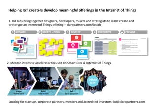 Helping	
  IoT	
  creators	
  develop	
  meaningful	
  oﬀerings	
  in	
  the	
  Internet	
  of	
  Things	
  
Looking	
  for	
  startups,	
  corporate	
  partners,	
  mentors	
  and	
  accredited	
  investors:	
  iot@claropartners.com	
  
Sh
ap
e	
  
Reﬁ
ne	
  
idea	
   Shape	
  
Reﬁne	
  idea	
  
Build	
  
Beta	
  launch	
  
Sell	
  
Early	
  adopAon	
  
DEMO	
  
DAY	
  
DEMO	
  
DAY	
  
2.	
  Mentor-­‐intensive	
  accelerator	
  focused	
  on	
  Smart	
  Data	
  &	
  Internet	
  of	
  Things	
  	
  
1.	
  IoT	
  labs	
  bring	
  together	
  designers,	
  developers,	
  makers	
  and	
  strategists	
  to	
  learn,	
  create	
  and	
  
prototype	
  an	
  Internet	
  of	
  Things	
  oﬀering	
  –	
  claropartners.com/iotlab	
  
EXPLORE	
  1	
   IDEATE	
  +	
  PITCH	
  2	
   DEVELOP	
  3	
   PROTOTYPE	
  4	
   PRESENT	
  
5	
  
 
