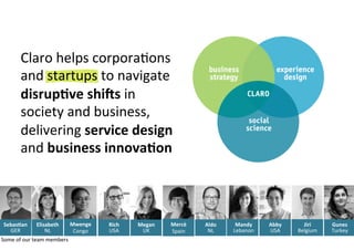 Aldo	
  
NL	
  
Rich	
  
USA	
  
Megan	
  
UK	
  
Elisabeth	
  
NL	
  
Mwenge	
  
Congo	
  
Mercè	
  
Spain	
  
Some	
  of	
  our	
  team	
  members	
  
Sebas7an	
  
GER	
  
Jiri	
  
Belgium	
  
Mandy	
  
Lebanon	
  
Gunes	
  
Turkey	
  
Abby	
  
USA	
  
Claro	
  helps	
  corporaAons	
  
and	
  startups	
  to	
  navigate	
  
disrup7ve	
  shi>s	
  in	
  
society	
  and	
  business,	
  
delivering	
  service	
  design	
  
and	
  business	
  innova7on	
  
 