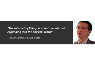 “The	
  Internet	
  of	
  Things	
  is	
  about	
  the	
  internet	
  
expanding	
  into	
  the	
  physical	
  world”	
  
	
  
-­‐	
  Florian	
  Michahelles	
  |	
  Auto-­‐ID	
  Labs	
  
 
