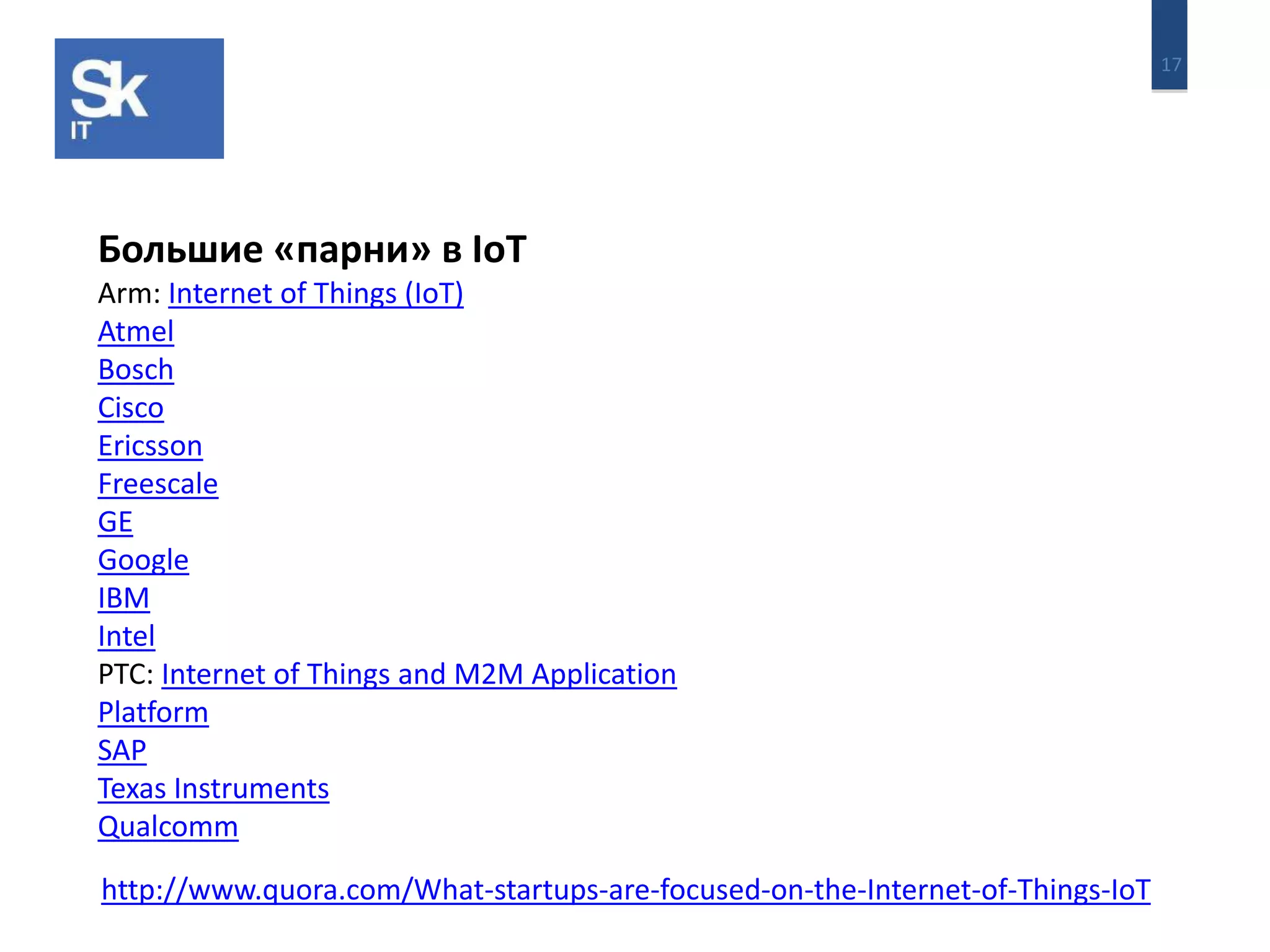 17 
Большие «парни» в IoT 
Arm: Internet of Things (IoT) 
Atmel 
Bosch 
Cisco 
Ericsson 
Freescale 
GE 
Google 
IBM 
Intel 
PTC: Internet of Things and M2M Application 
Platform 
SAP 
Texas Instruments 
Qualcomm 
http://www.quora.com/What-startups-are-focused-on-the-Internet-of-Things-IoT 
 