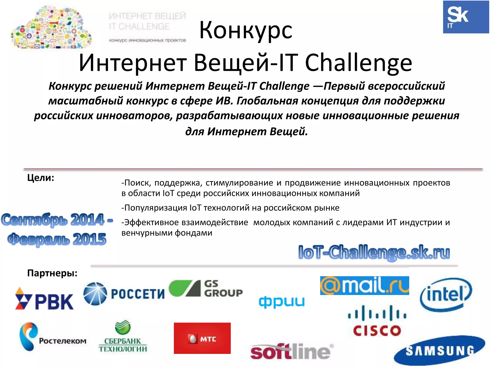 Конкурс 
Интернет Вещей-IT Challenge 
Конкурс решений Интернет Вещей-IT Challenge —Первый всероссийский 
масштабный конкурс в сфере ИВ. Глобальная концепция для поддержки 
российских инноваторов, разрабатывающих новые инновационные решения 
Цели: -Поиск, поддержка, стимулирование и продвижение инновационных проектов 
в области IoT среди российских инновационных компаний 
-Популяризация IoT технологий на российском рынке 
-Эффективное взаимодействие молодых компаний с лидерами ИТ индустрии и 
венчурными фондами 
Партнеры: 
для Интернет Вещей. 
 