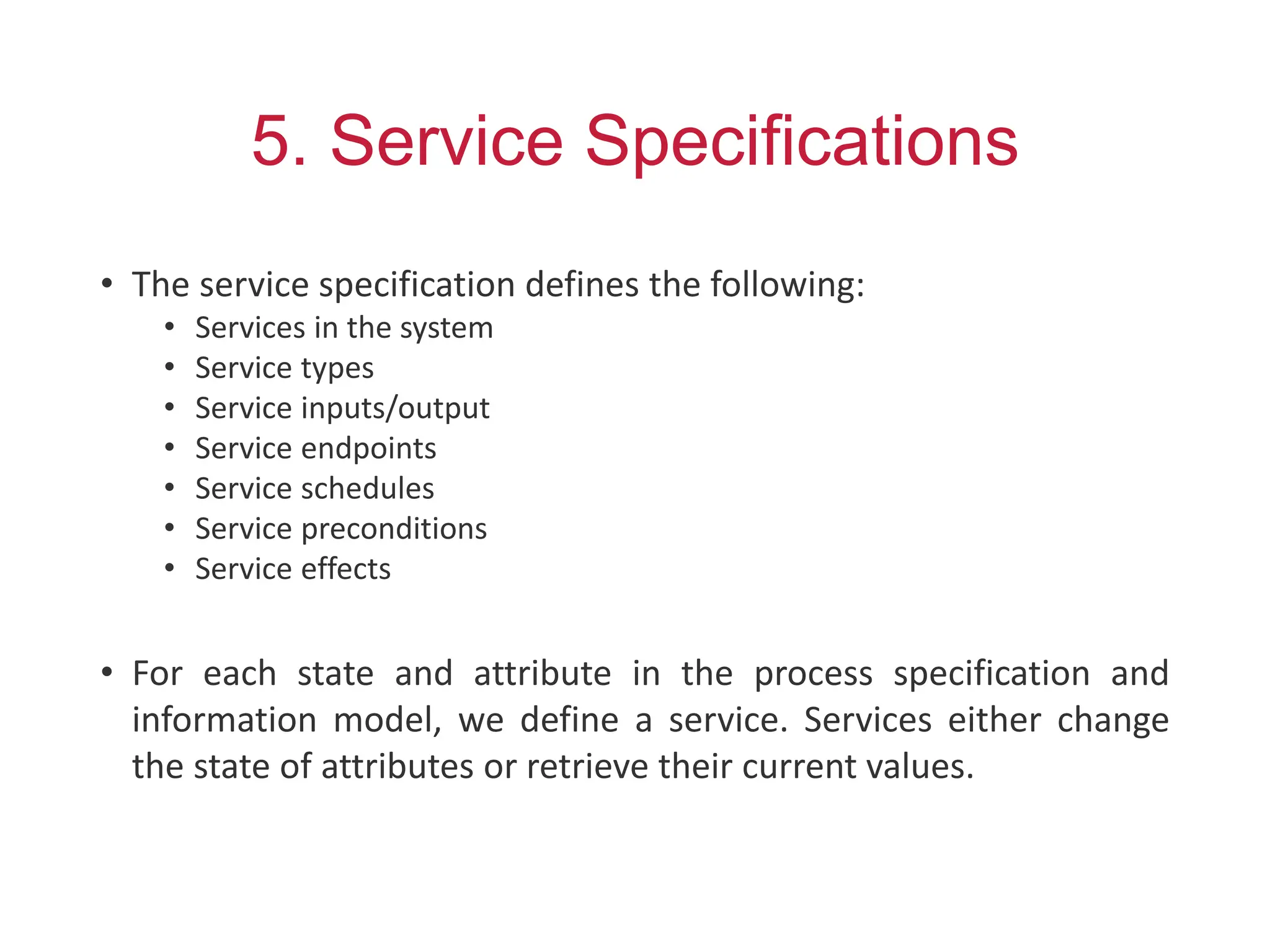 5. Service Specifications
• The service specification defines the following:
• Services in the system
• Service types
• Service inputs/output
• Service endpoints
• Service schedules
• Service preconditions
• Service effects
• For each state and attribute in the process specification and
information model, we define a service. Services either change
the state of attributes or retrieve their current values.
 