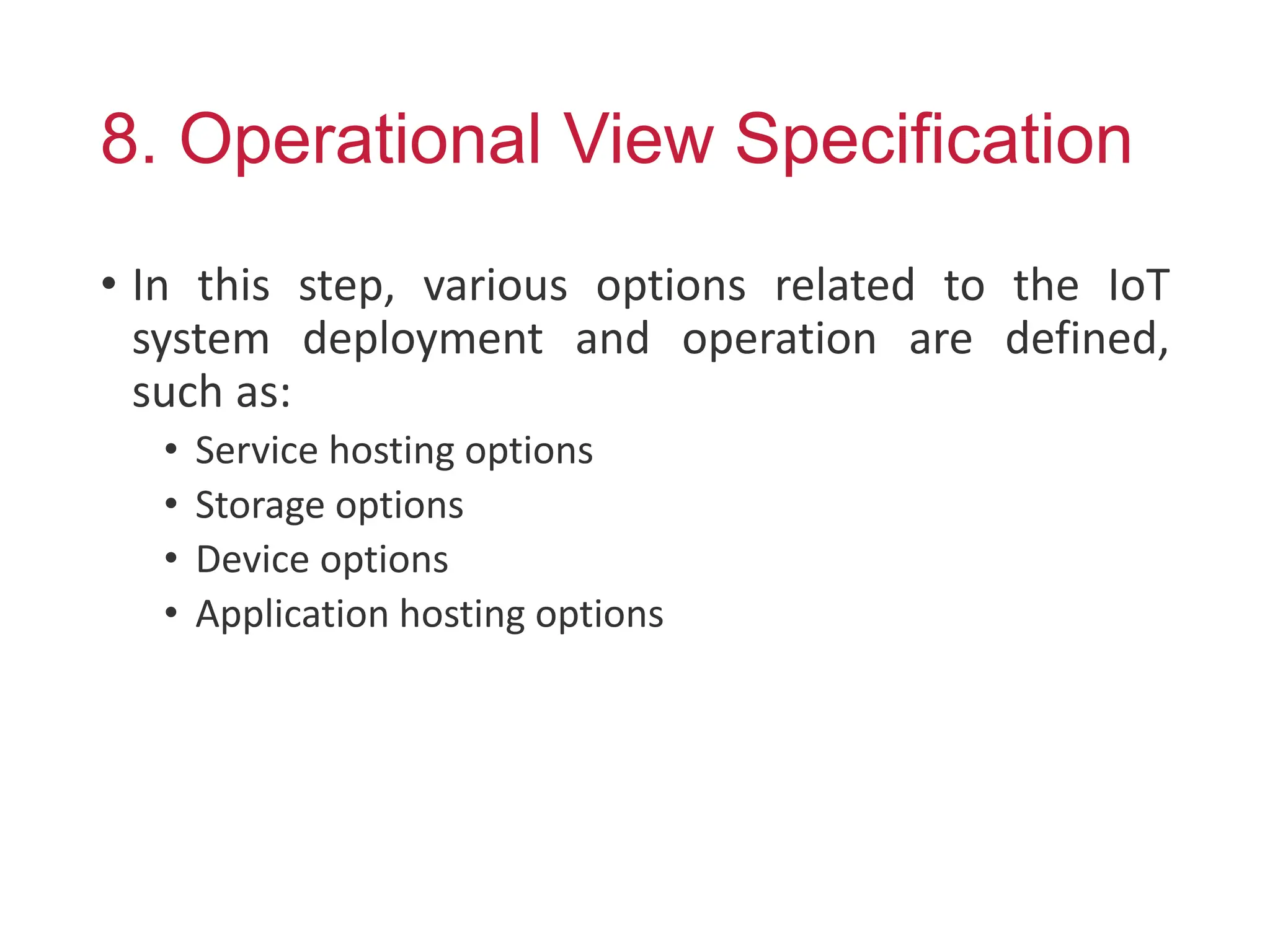 8. Operational View Specification
• In this step, various options related to the IoT
system deployment and operation are defined,
such as:
• Service hosting options
• Storage options
• Device options
• Application hosting options
 
