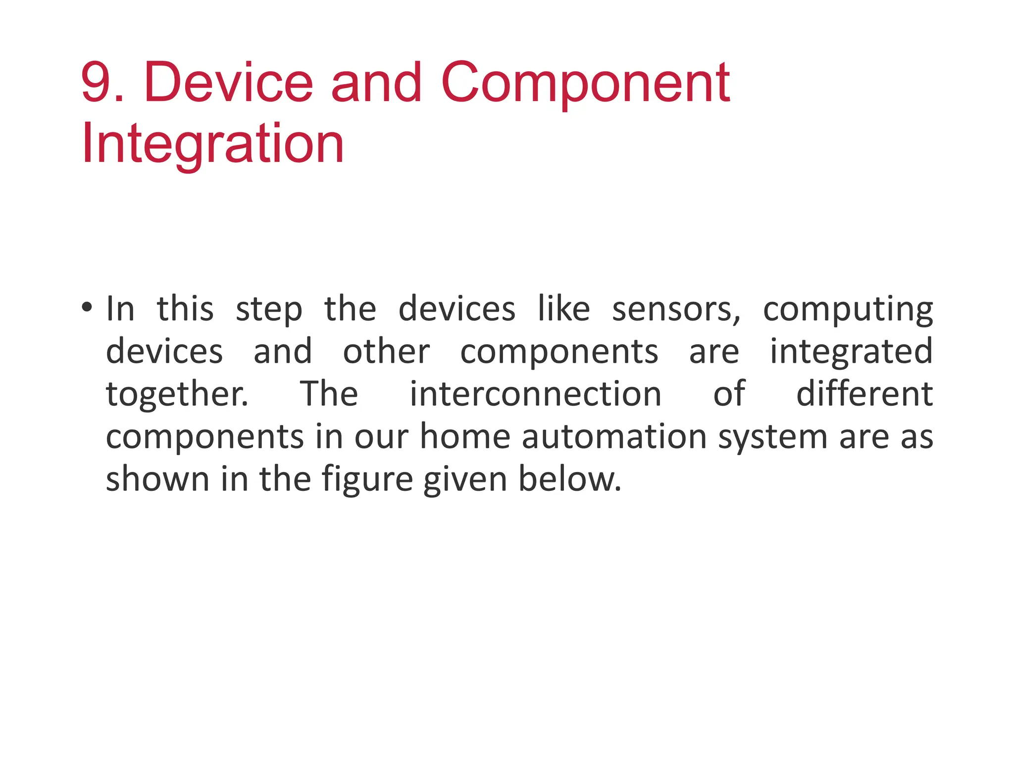 9. Device and Component
Integration
• In this step the devices like sensors, computing
devices and other components are integrated
together. The interconnection of different
components in our home automation system are as
shown in the figure given below.
 