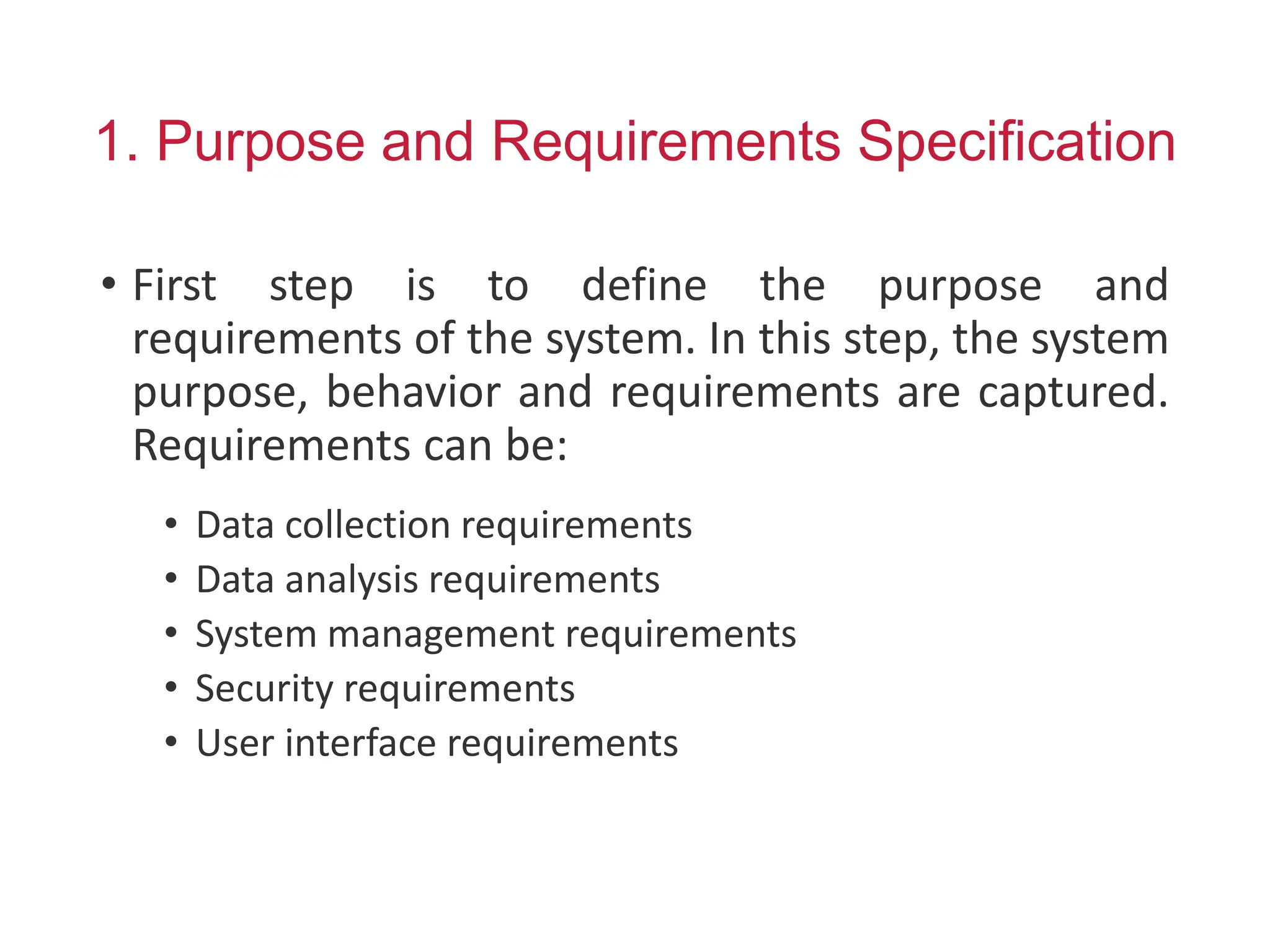 1. Purpose and Requirements Specification
• First step is to define the purpose and
requirements of the system. In this step, the system
purpose, behavior and requirements are captured.
Requirements can be:
• Data collection requirements
• Data analysis requirements
• System management requirements
• Security requirements
• User interface requirements
 