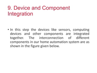 9. Device and Component
Integration
• In this step the devices like sensors, computing
devices and other components are integrated
together. The interconnection of different
components in our home automation system are as
shown in the figure given below.
 