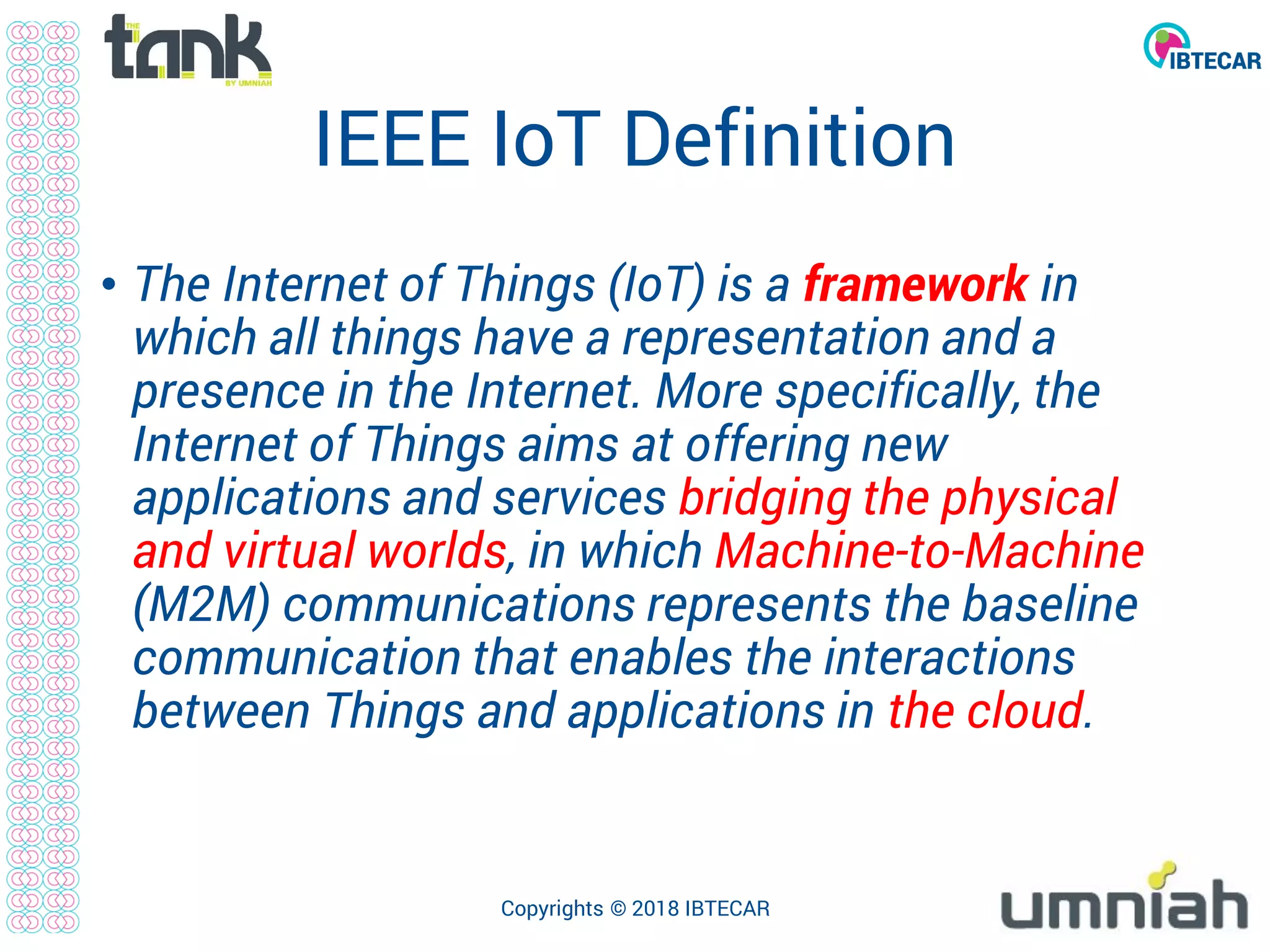 IEEE IoT Definition
• The Internet of Things (IoT) is a framework in
which all things have a representation and a
presence in the Internet. More specifically, the
Internet of Things aims at offering new
applications and services bridging the physical
and virtual worlds, in which Machine-to-Machine
(M2M) communications represents the baseline
communication that enables the interactions
between Things and applications in the cloud.
Copyrights © 2018 IBTECAR
 