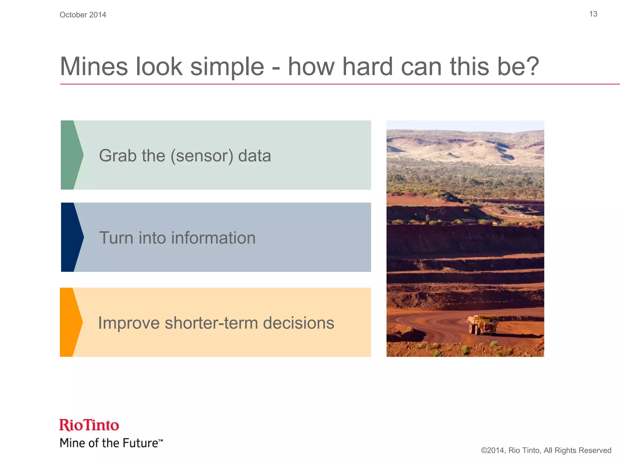©2014, Rio Tinto, All Rights Reserved
Mines look simple - how hard can this be?
Turn into information
Grab the (sensor) data
Improve shorter-term decisions
October 2014 13
 