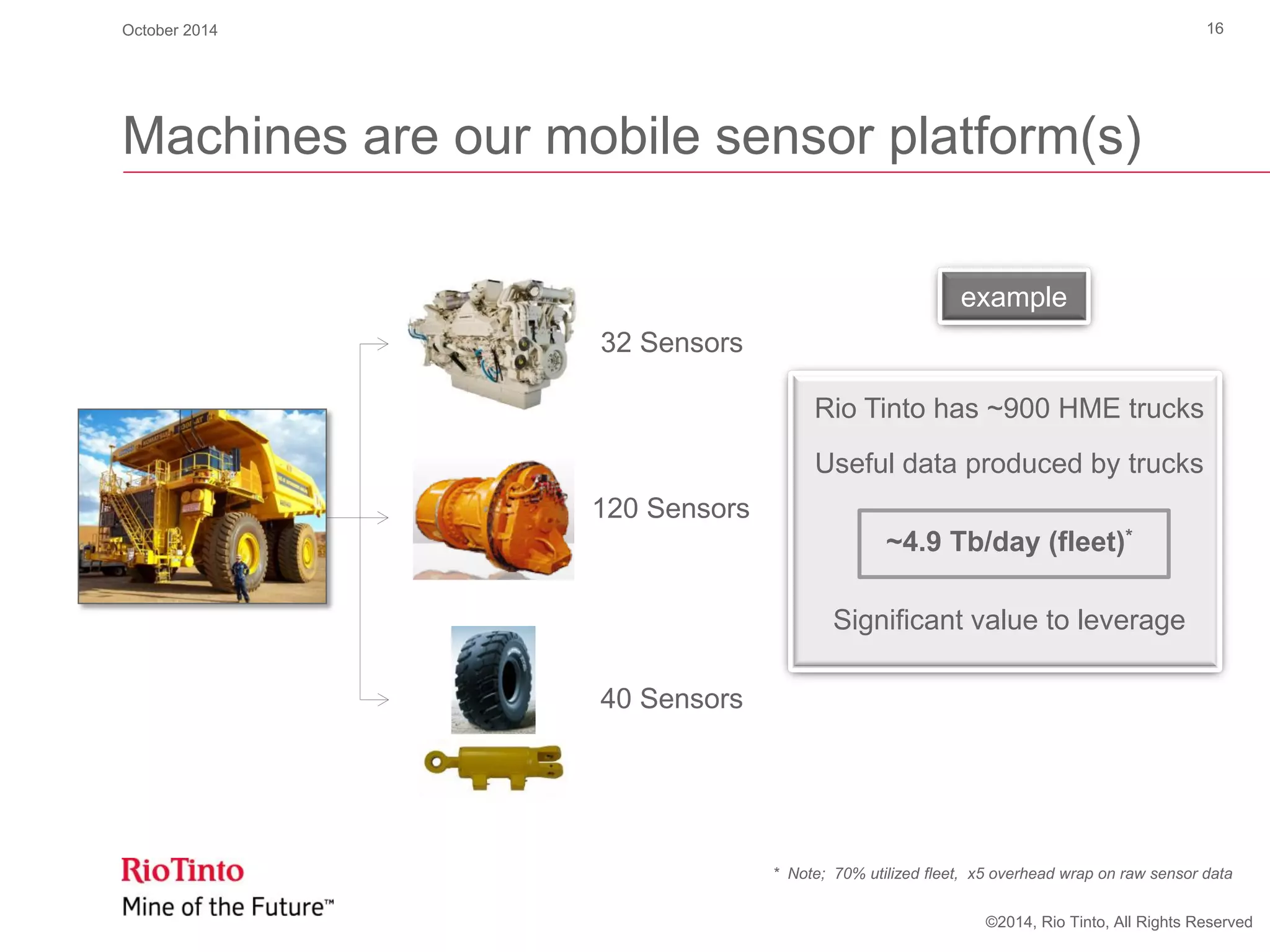 ©2014, Rio Tinto, All Rights Reserved
example
Machines are our mobile sensor platform(s)
32 Sensors
120 Sensors
40 Sensors
Rio Tinto has ~900 HME trucks
Useful data produced by trucks
~4.9 Tb/day (fleet)*
Significant value to leverage
October 2014 16
* Note; 70% utilized fleet, x5 overhead wrap on raw sensor data
 