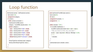 Loop function
BLECentral central = blePeripheral.central();
byte vector[120];
unsigned int category;
if (central) {
while (central.connected()) {
readVectorFromIMU(vector);
category = CuriePME.classify(vector, 120);
switch (category) {
case 1: Serial.println(F("Still")); break;
case 2: Serial.println(F("Sit")); break;
case 3: Serial.println(F("Walk")); break;
case 4: Serial.println(F("Run")); break;
default:Serial.println(F("Unknown")); break;
}
fitnessTypeChar.setValue((byte) category);
Serial.println(fitnessTypeChar.value());
}
}
void readVectorFromIMU(byte vector[]){
byte accel[250];
int raw[3];
unsigned int samples = 0;
unsigned int i = 0;
while (samples < 250) {
if (CurieIMU.dataReady()) {
CurieIMU.readAccelerometer(raw[0], raw[1], raw[2]);
/* Map raw values to 0-255, only z axis taken */
accel[i] = (byte) map(raw[0], IMULow, IMUHigh, 0, 255);
i += 1;
++samples;
}
}
undersample(accel, samples, vector);
}
 