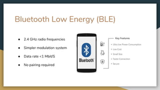 Bluetooth Low Energy (BLE)
● 2.4 GHz radio frequencies
● Simpler modulation system
● Data rate <1 Mbit/S
● No pairing required
 