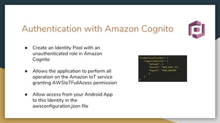 Authentication with Amazon Cognito
● Create an Identity Pool with an
unauthenticated role in Amazon
Cognito
● Allows the application to perform all
operation on the Amazon IoT service
granting AWSIoTFullAcess permission
● Allow access from your Android App
to this Identity in the
awsconfiguration.json file
 
