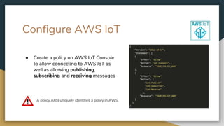 Configure AWS IoT
● Create a policy on AWS IoT Console
to allow connecting to AWS IoT as
well as allowing publishing,
subscribing and receiving messages
A policy ARN uniquely identifies a policy in AWS.
 