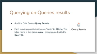 Querying on Queries results
● Add the Data Source Query Results
● Each queries constitutes its own "table" to SQLite. The
table name is the string query_ concatenated with the
Query ID.
 