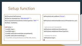Setup function
BLEPeripheral blePeripheral;
BLEService fitnessService("19B10000-E8F***");
BLEUnsignedCharCharacteristic fitnessTypeChar("19B1****",
BLERead | BLENotify);
void setup() {
CurieIMU.begin();
CuriePME.begin();
CurieIMU.setAccelerometerRate(sampleRateHZ);
CurieIMU.setAccelerometerRange(1);
// CuriePME.setClassifierMode(CuriePME.KNN_Mode);
blePeripheral.setLocalName("Activity");
blePeripheral.setAdvertisedServiceUuid(fitnessService.uuid()
);
// add service and characteristic
blePeripheral.addAttribute(fitnessService);
blePeripheral.addAttribute(fitnessTypeChar);
// advertise the service
blePeripheral.begin();
}
 