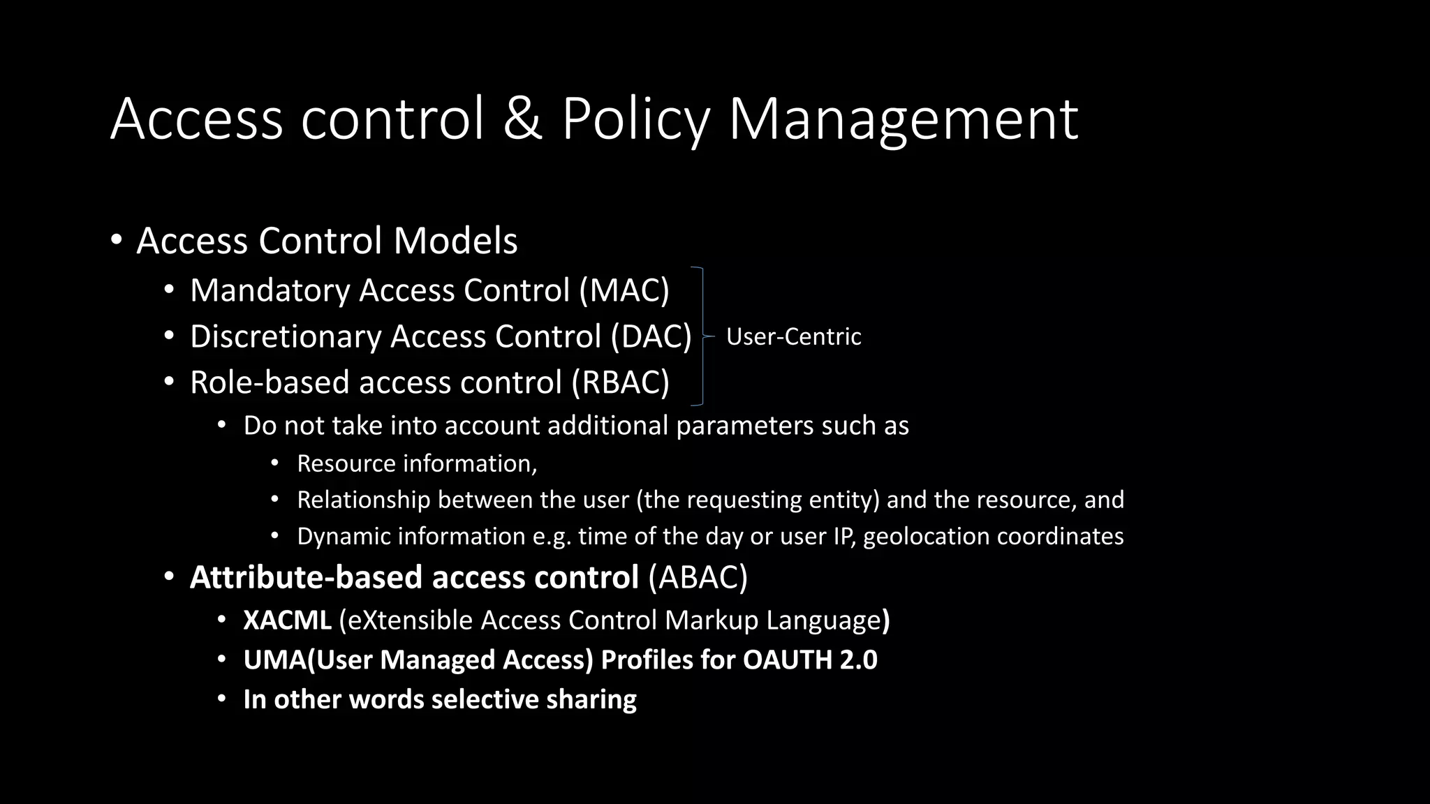 Access control & Policy Management
• Access Control Models
• Mandatory Access Control (MAC)
• Discretionary Access Control (DAC)
• Role-based access control (RBAC)
• Do not take into account additional parameters such as
• Resource information,
• Relationship between the user (the requesting entity) and the resource, and
• Dynamic information e.g. time of the day or user IP, geolocation coordinates
• Attribute-based access control (ABAC)
• XACML (eXtensible Access Control Markup Language)
• UMA(User Managed Access) Profiles for OAUTH 2.0
• In other words selective sharing
User-Centric