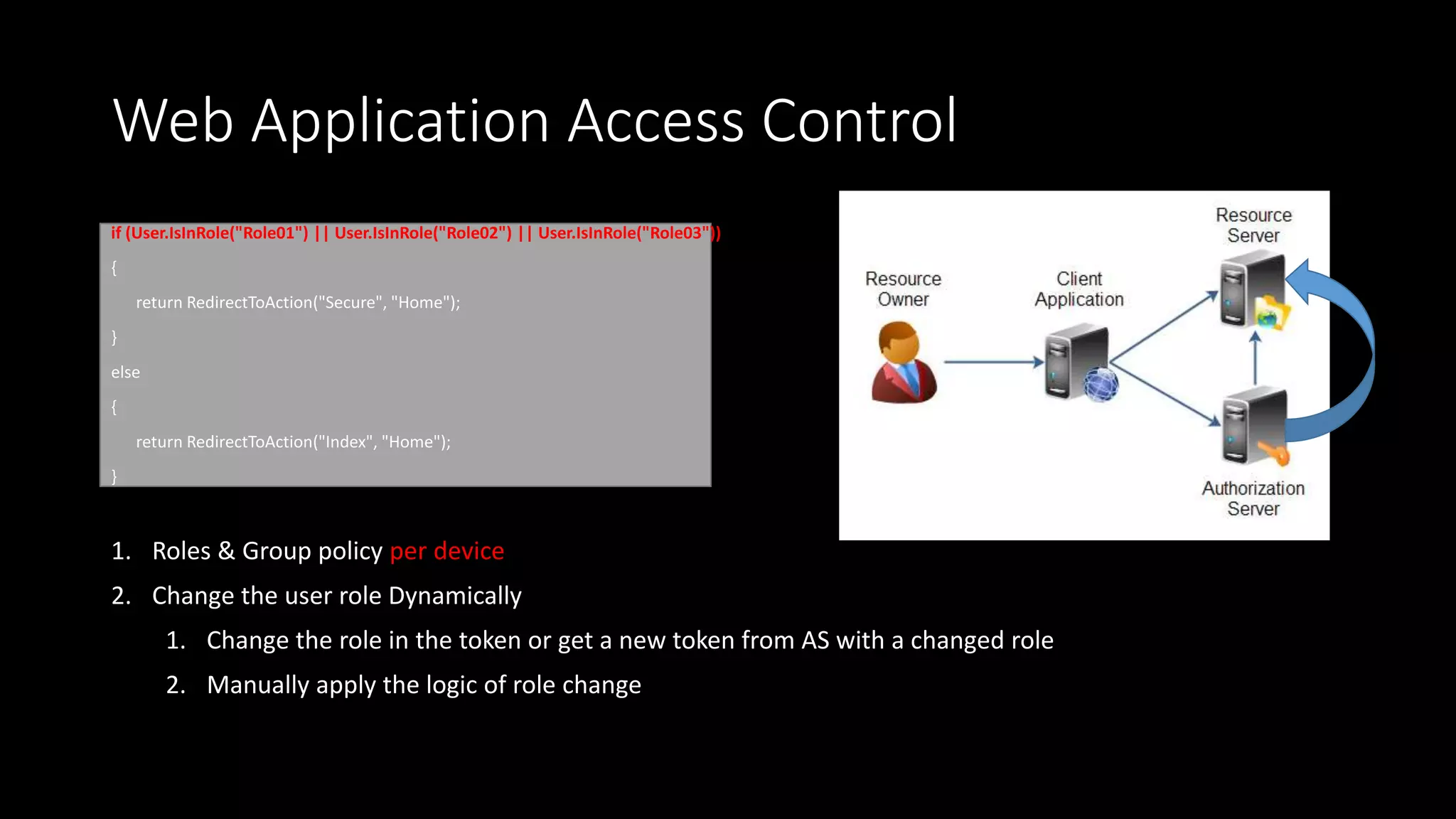 Web Application Access Control
if (User.IsInRole("Role01") || User.IsInRole("Role02") || User.IsInRole("Role03"))
{
return RedirectToAction("Secure", "Home");
}
else
{
return RedirectToAction("Index", "Home");
}
1. Roles & Group policy per device
2. Change the user role Dynamically
1. Change the role in the token or get a new token from AS with a changed role
2. Manually apply the logic of role change