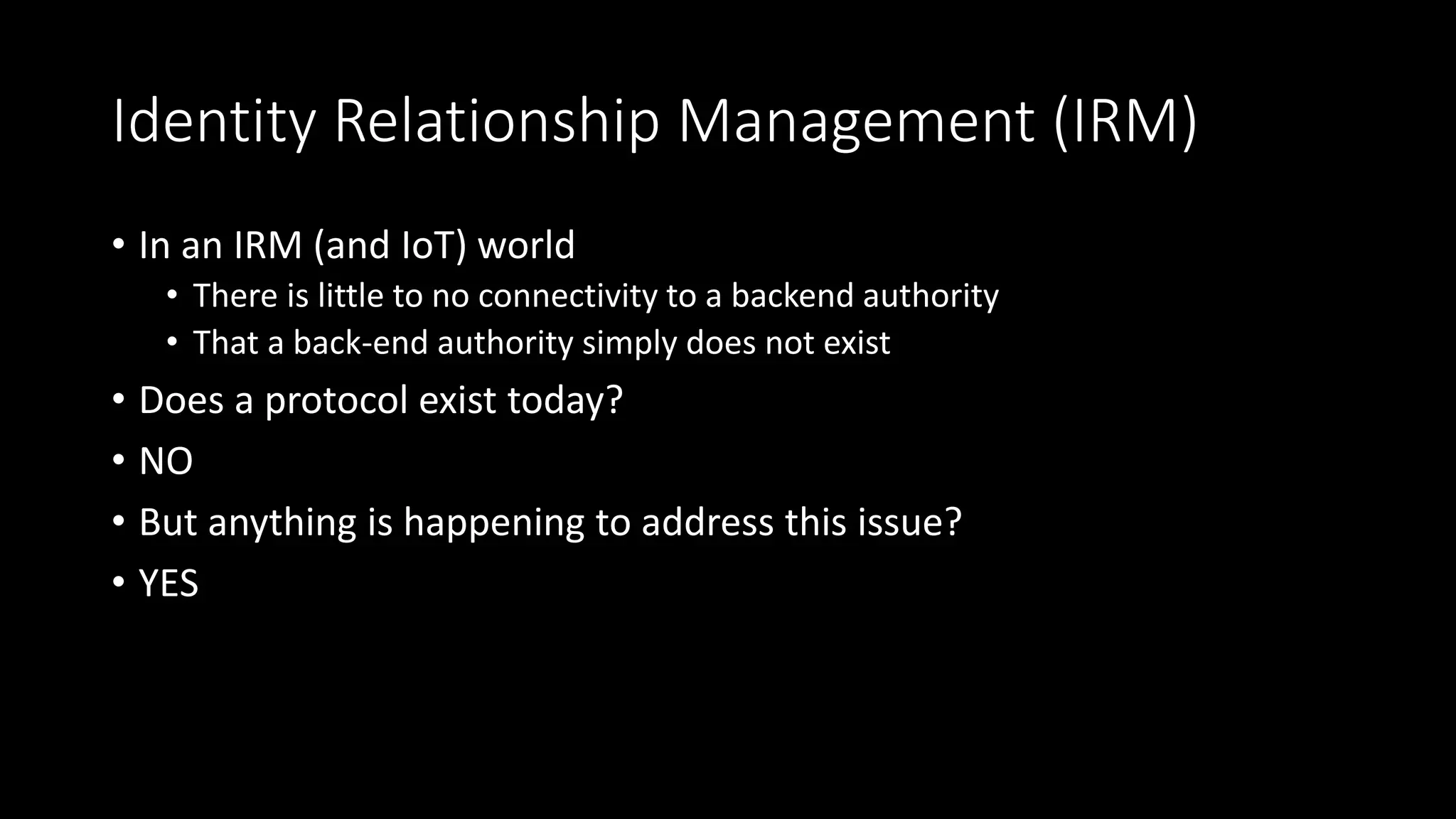Identity Relationship Management (IRM)
• In an IRM (and IoT) world
• There is little to no connectivity to a backend authority
• That a back-end authority simply does not exist
• Does a protocol exist today?
• NO
• But anything is happening to address this issue?
• YES