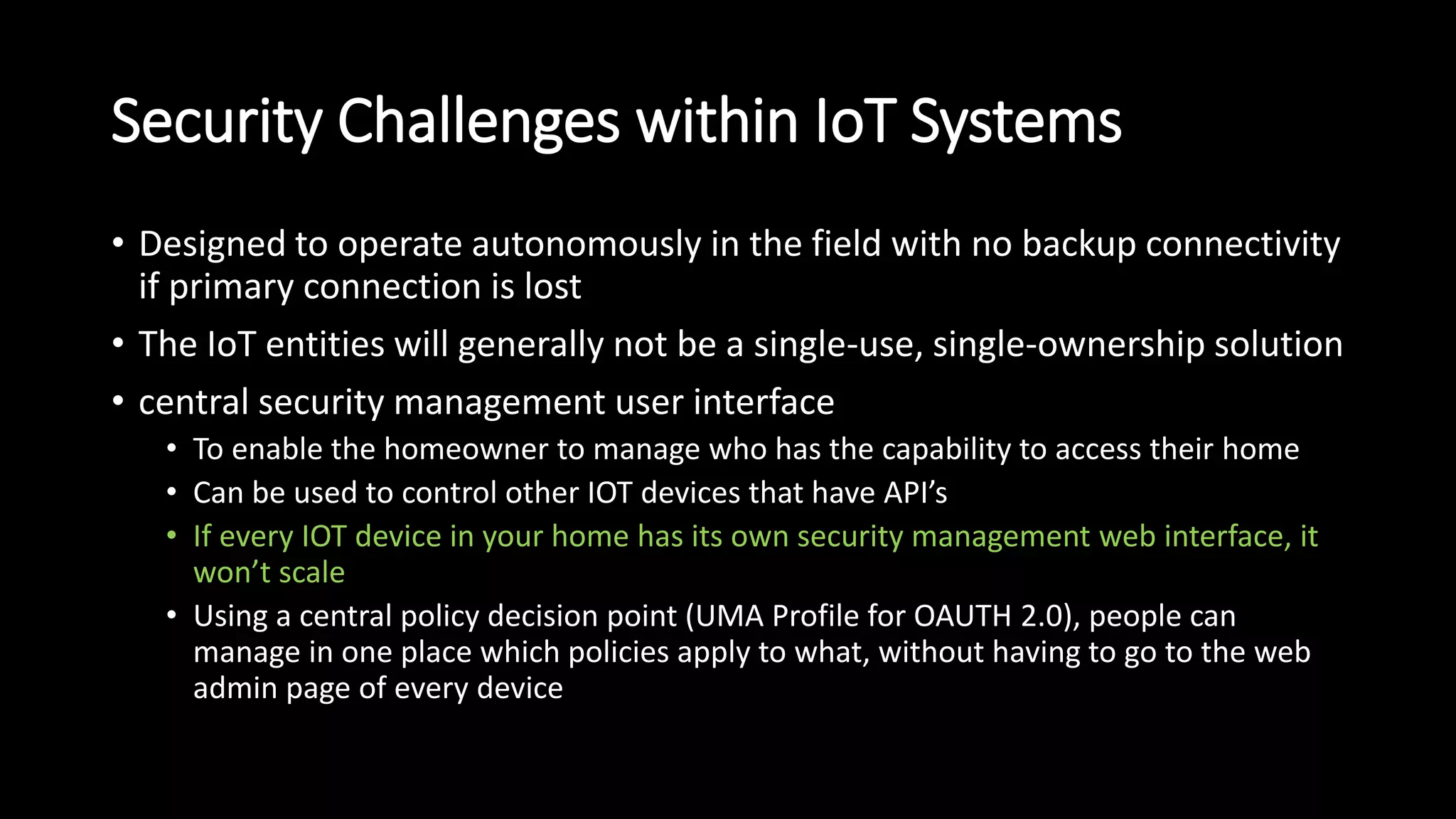 Security Challenges within IoT Systems
• Designed to operate autonomously in the field with no backup connectivity
if primary connection is lost
• The IoT entities will generally not be a single-use, single-ownership solution
• central security management user interface
• To enable the homeowner to manage who has the capability to access their home
• Can be used to control other IOT devices that have API’s
• If every IOT device in your home has its own security management web interface, it
won’t scale
• Using a central policy decision point (UMA Profile for OAUTH 2.0), people can
manage in one place which policies apply to what, without having to go to the web
admin page of every device