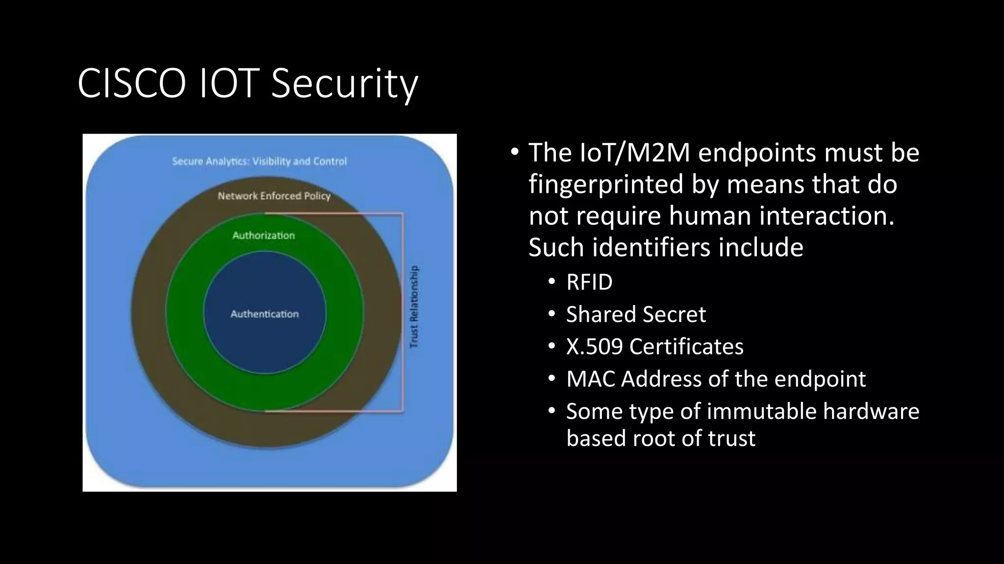 CISCO IOT Security
• The IoT/M2M endpoints must be
fingerprinted by means that do
not require human interaction.
Such identifiers include
• RFID
• Shared Secret
• X.509 Certificates
• MAC Address of the endpoint
• Some type of immutable hardware
based root of trust