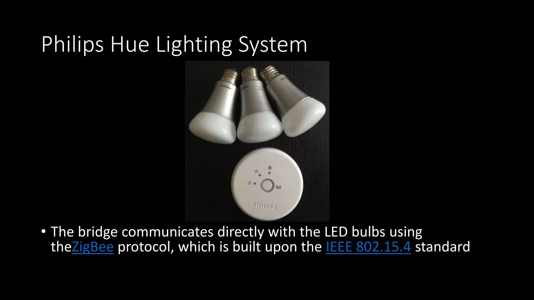 Philips Hue Lighting System
• The bridge communicates directly with the LED bulbs using
theZigBee protocol, which is built upon the IEEE 802.15.4 standard