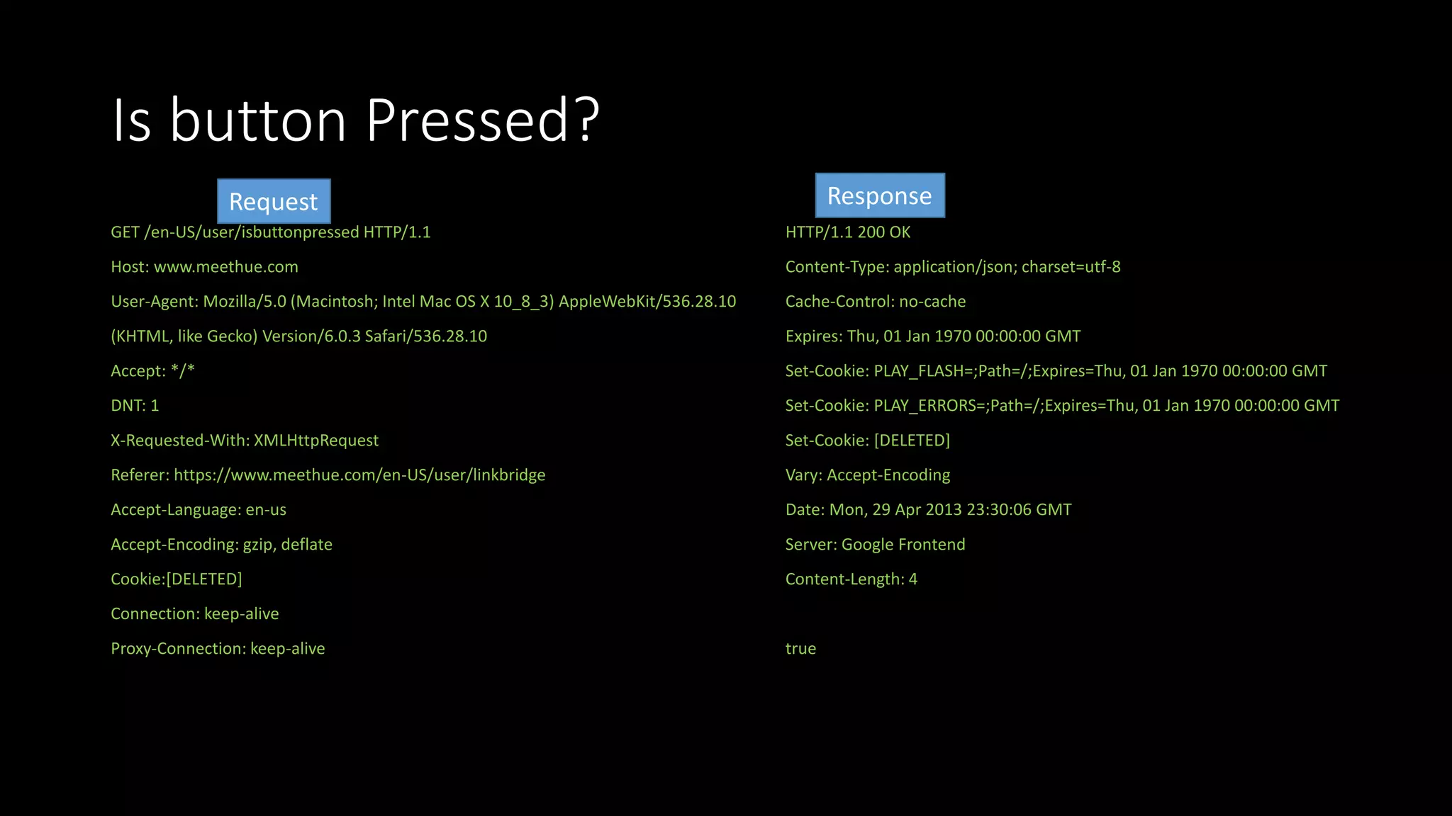 Is button Pressed?
GET /en-US/user/isbuttonpressed HTTP/1.1
Host: www.meethue.com
User-Agent: Mozilla/5.0 (Macintosh; Intel Mac OS X 10_8_3) AppleWebKit/536.28.10
(KHTML, like Gecko) Version/6.0.3 Safari/536.28.10
Accept: */*
DNT: 1
X-Requested-With: XMLHttpRequest
Referer: https://www.meethue.com/en-US/user/linkbridge
Accept-Language: en-us
Accept-Encoding: gzip, deflate
Cookie:[DELETED]
Connection: keep-alive
Proxy-Connection: keep-alive
HTTP/1.1 200 OK
Content-Type: application/json; charset=utf-8
Cache-Control: no-cache
Expires: Thu, 01 Jan 1970 00:00:00 GMT
Set-Cookie: PLAY_FLASH=;Path=/;Expires=Thu, 01 Jan 1970 00:00:00 GMT
Set-Cookie: PLAY_ERRORS=;Path=/;Expires=Thu, 01 Jan 1970 00:00:00 GMT
Set-Cookie: [DELETED]
Vary: Accept-Encoding
Date: Mon, 29 Apr 2013 23:30:06 GMT
Server: Google Frontend
Content-Length: 4
true
Request Response
 