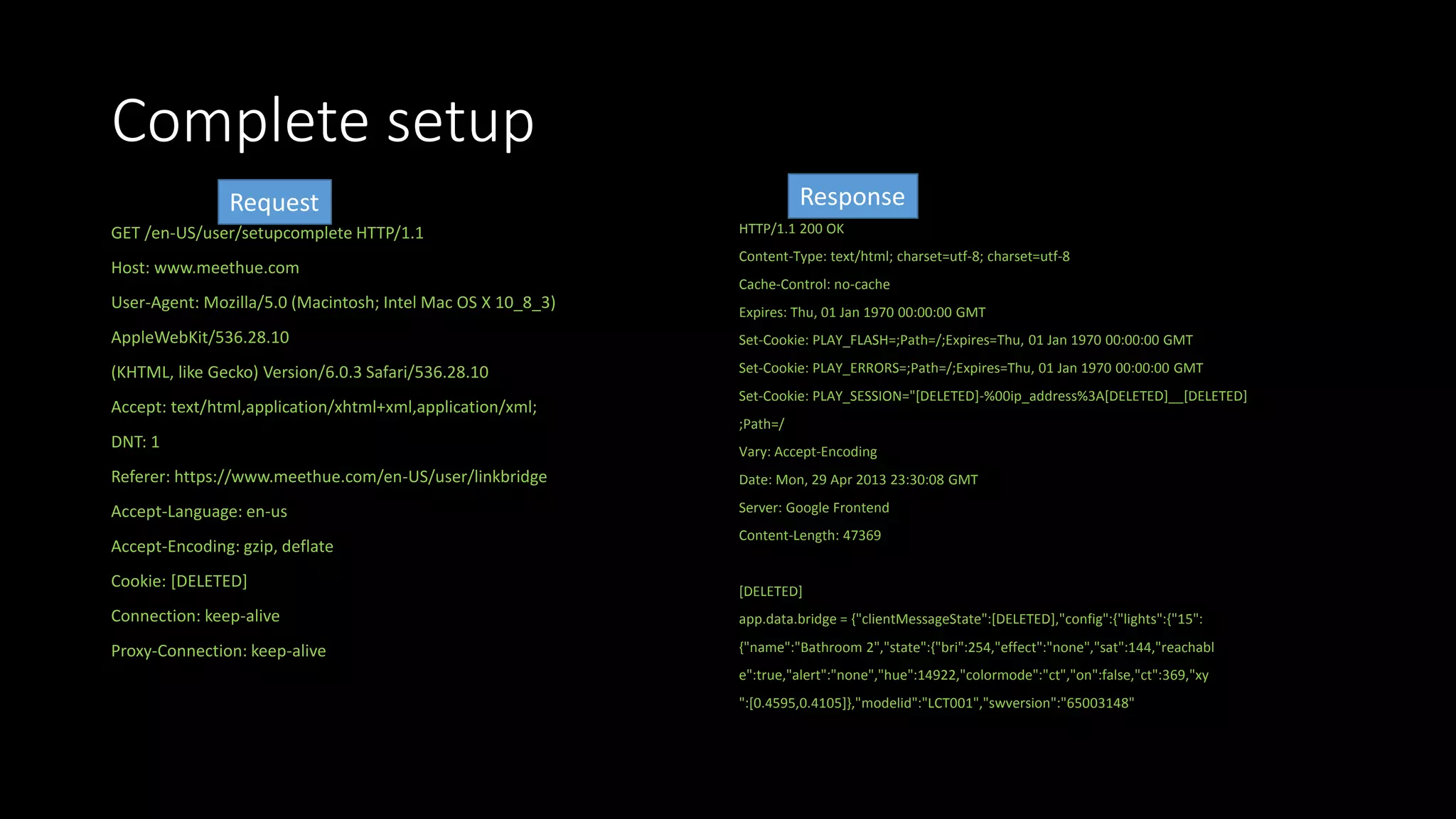 Complete setup
GET /en-US/user/setupcomplete HTTP/1.1
Host: www.meethue.com
User-Agent: Mozilla/5.0 (Macintosh; Intel Mac OS X 10_8_3)
AppleWebKit/536.28.10
(KHTML, like Gecko) Version/6.0.3 Safari/536.28.10
Accept: text/html,application/xhtml+xml,application/xml;
DNT: 1
Referer: https://www.meethue.com/en-US/user/linkbridge
Accept-Language: en-us
Accept-Encoding: gzip, deflate
Cookie: [DELETED]
Connection: keep-alive
Proxy-Connection: keep-alive
HTTP/1.1 200 OK
Content-Type: text/html; charset=utf-8; charset=utf-8
Cache-Control: no-cache
Expires: Thu, 01 Jan 1970 00:00:00 GMT
Set-Cookie: PLAY_FLASH=;Path=/;Expires=Thu, 01 Jan 1970 00:00:00 GMT
Set-Cookie: PLAY_ERRORS=;Path=/;Expires=Thu, 01 Jan 1970 00:00:00 GMT
Set-Cookie: PLAY_SESSION="[DELETED]-%00ip_address%3A[DELETED]__[DELETED]
;Path=/
Vary: Accept-Encoding
Date: Mon, 29 Apr 2013 23:30:08 GMT
Server: Google Frontend
Content-Length: 47369
[DELETED]
app.data.bridge = {"clientMessageState":[DELETED],"config":{"lights":{"15":
{"name":"Bathroom 2","state":{"bri":254,"effect":"none","sat":144,"reachabl
e":true,"alert":"none","hue":14922,"colormode":"ct","on":false,"ct":369,"xy
":[0.4595,0.4105]},"modelid":"LCT001","swversion":"65003148"
Request Response
 